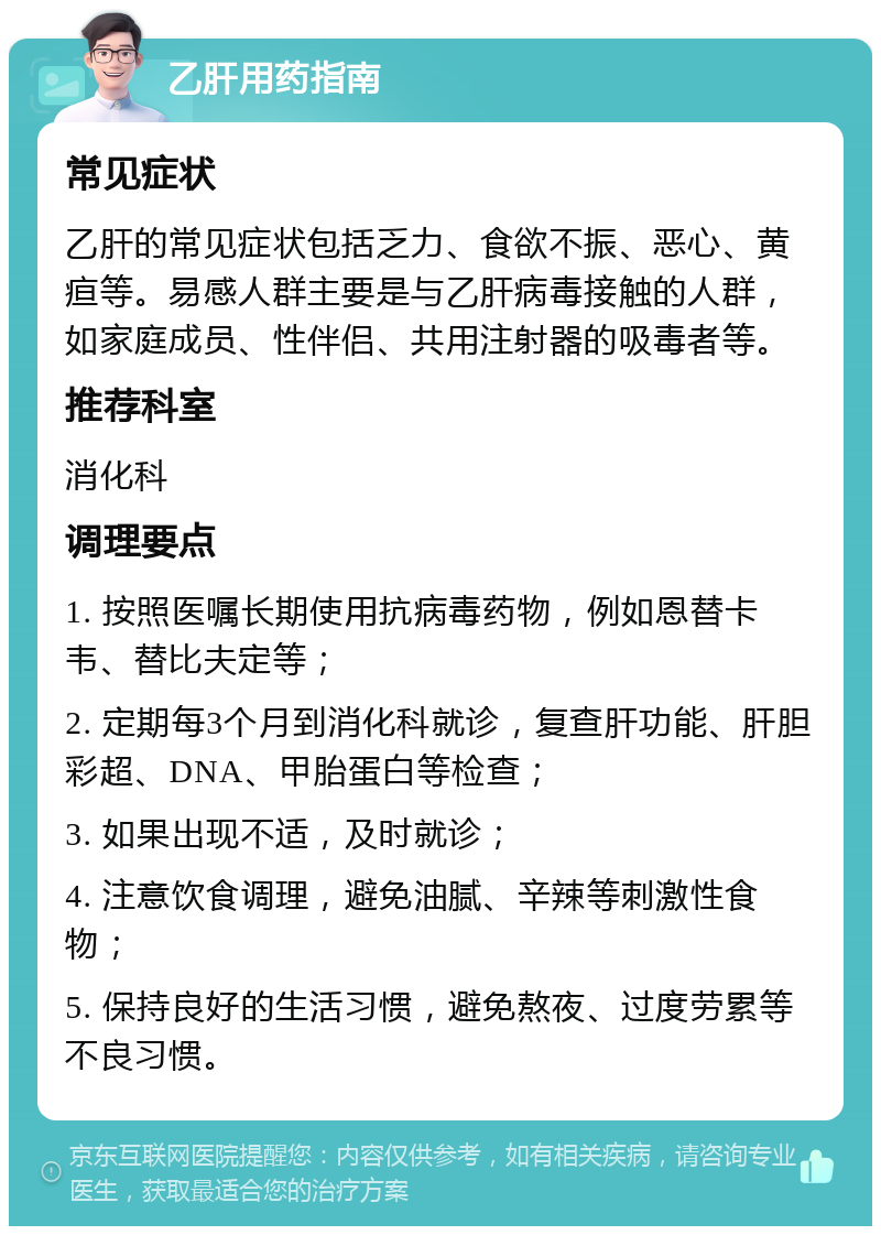 乙肝用药指南 常见症状 乙肝的常见症状包括乏力、食欲不振、恶心、黄疸等。易感人群主要是与乙肝病毒接触的人群，如家庭成员、性伴侣、共用注射器的吸毒者等。 推荐科室 消化科 调理要点 1. 按照医嘱长期使用抗病毒药物，例如恩替卡韦、替比夫定等； 2. 定期每3个月到消化科就诊，复查肝功能、肝胆彩超、DNA、甲胎蛋白等检查； 3. 如果出现不适，及时就诊； 4. 注意饮食调理，避免油腻、辛辣等刺激性食物； 5. 保持良好的生活习惯，避免熬夜、过度劳累等不良习惯。