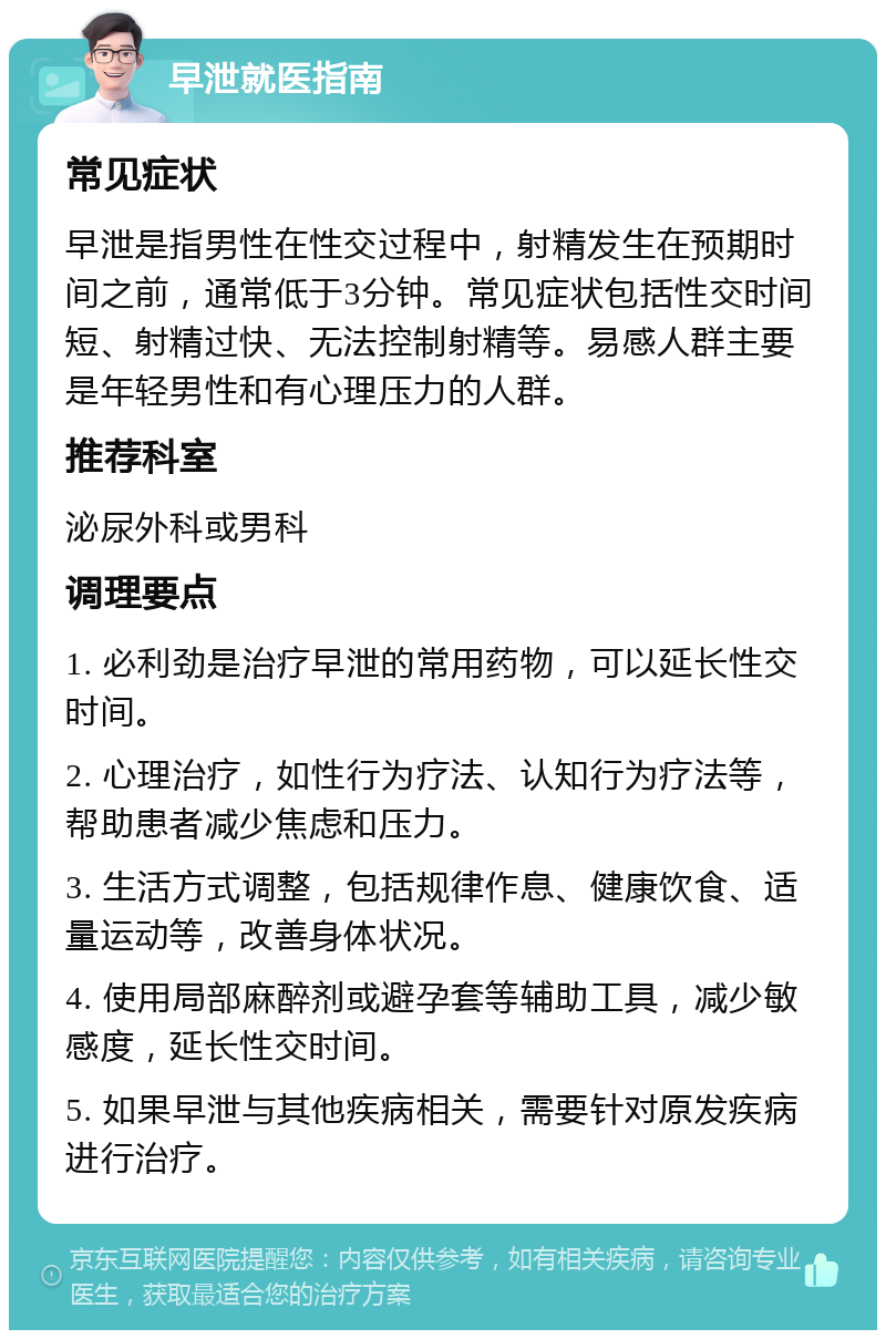 早泄就医指南 常见症状 早泄是指男性在性交过程中，射精发生在预期时间之前，通常低于3分钟。常见症状包括性交时间短、射精过快、无法控制射精等。易感人群主要是年轻男性和有心理压力的人群。 推荐科室 泌尿外科或男科 调理要点 1. 必利劲是治疗早泄的常用药物，可以延长性交时间。 2. 心理治疗，如性行为疗法、认知行为疗法等，帮助患者减少焦虑和压力。 3. 生活方式调整，包括规律作息、健康饮食、适量运动等，改善身体状况。 4. 使用局部麻醉剂或避孕套等辅助工具，减少敏感度，延长性交时间。 5. 如果早泄与其他疾病相关，需要针对原发疾病进行治疗。