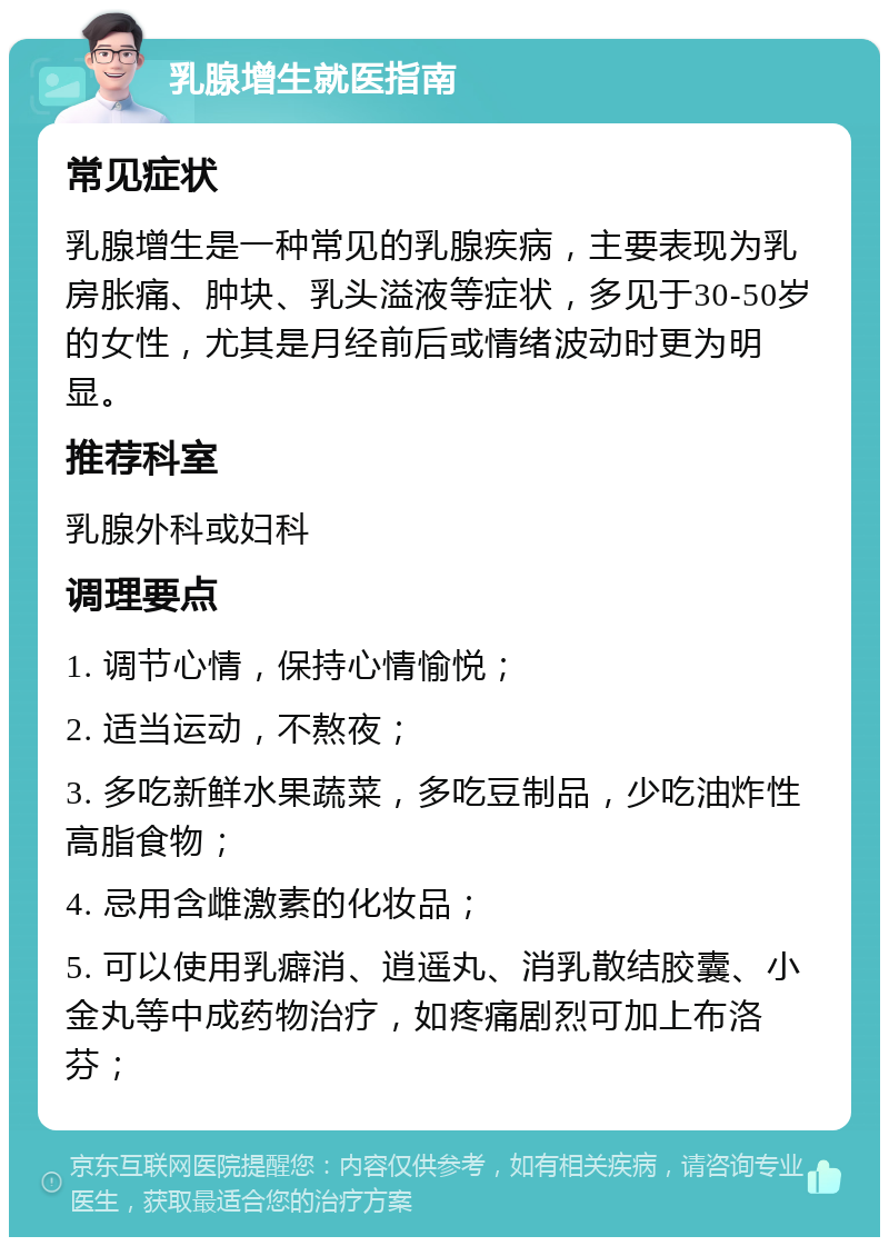 乳腺增生就医指南 常见症状 乳腺增生是一种常见的乳腺疾病，主要表现为乳房胀痛、肿块、乳头溢液等症状，多见于30-50岁的女性，尤其是月经前后或情绪波动时更为明显。 推荐科室 乳腺外科或妇科 调理要点 1. 调节心情，保持心情愉悦； 2. 适当运动，不熬夜； 3. 多吃新鲜水果蔬菜，多吃豆制品，少吃油炸性高脂食物； 4. 忌用含雌激素的化妆品； 5. 可以使用乳癖消、逍遥丸、消乳散结胶囊、小金丸等中成药物治疗，如疼痛剧烈可加上布洛芬；