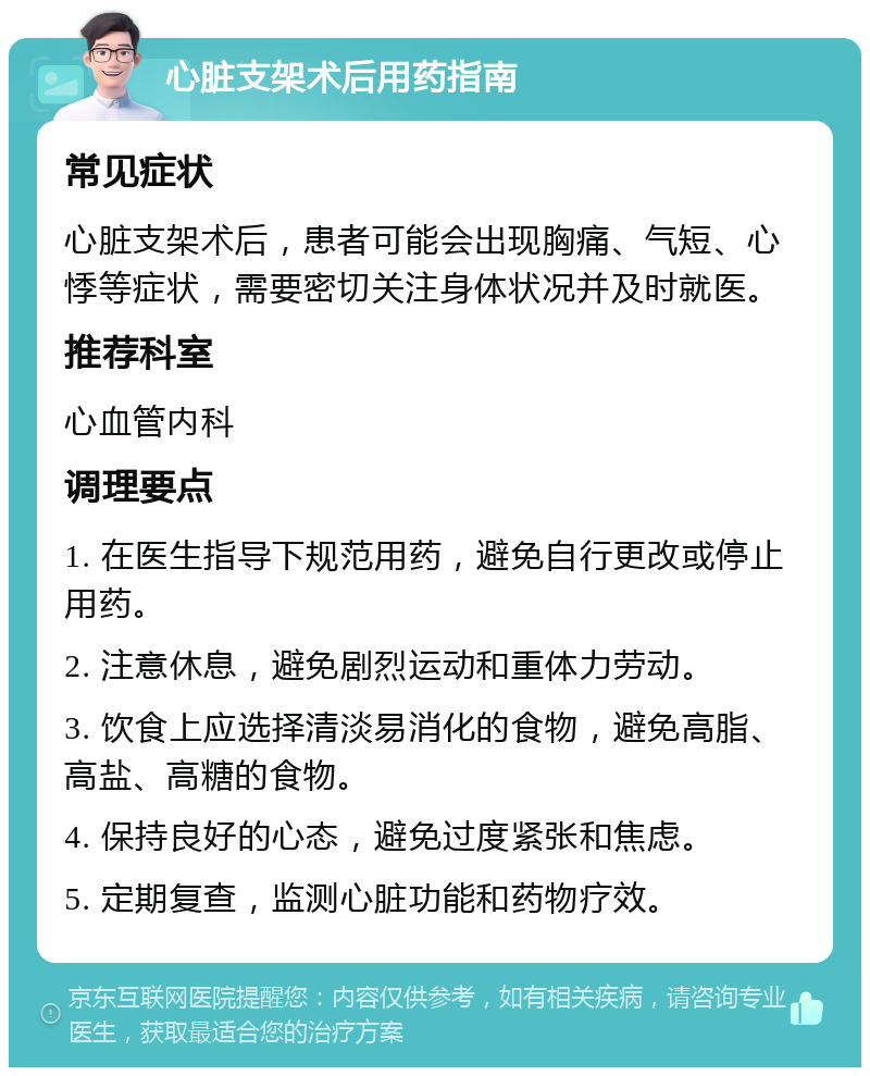 心脏支架术后用药指南 常见症状 心脏支架术后，患者可能会出现胸痛、气短、心悸等症状，需要密切关注身体状况并及时就医。 推荐科室 心血管内科 调理要点 1. 在医生指导下规范用药，避免自行更改或停止用药。 2. 注意休息，避免剧烈运动和重体力劳动。 3. 饮食上应选择清淡易消化的食物，避免高脂、高盐、高糖的食物。 4. 保持良好的心态，避免过度紧张和焦虑。 5. 定期复查，监测心脏功能和药物疗效。