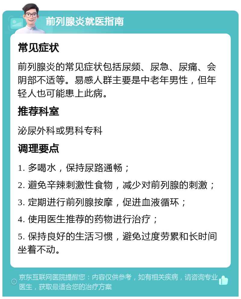 前列腺炎就医指南 常见症状 前列腺炎的常见症状包括尿频、尿急、尿痛、会阴部不适等。易感人群主要是中老年男性，但年轻人也可能患上此病。 推荐科室 泌尿外科或男科专科 调理要点 1. 多喝水，保持尿路通畅； 2. 避免辛辣刺激性食物，减少对前列腺的刺激； 3. 定期进行前列腺按摩，促进血液循环； 4. 使用医生推荐的药物进行治疗； 5. 保持良好的生活习惯，避免过度劳累和长时间坐着不动。