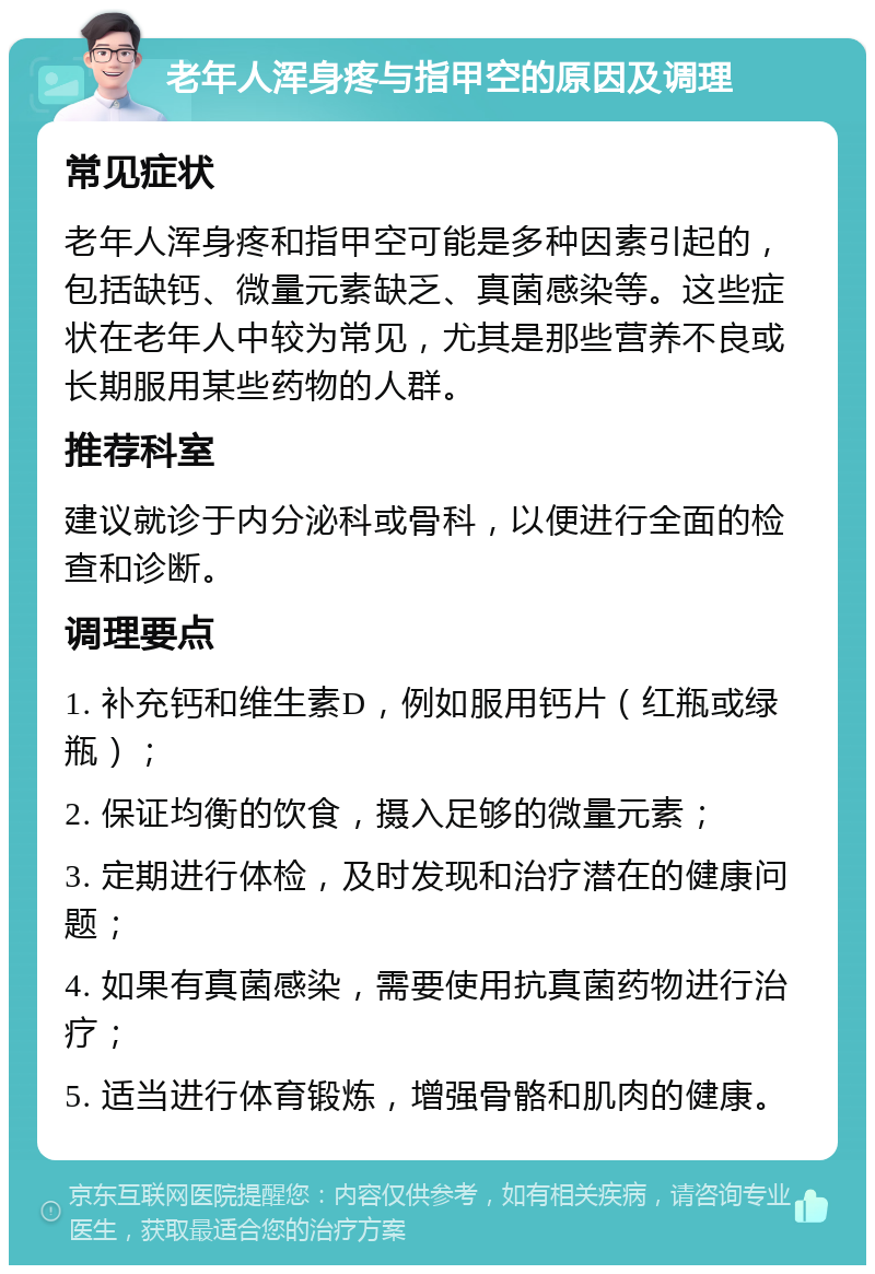 老年人浑身疼与指甲空的原因及调理 常见症状 老年人浑身疼和指甲空可能是多种因素引起的，包括缺钙、微量元素缺乏、真菌感染等。这些症状在老年人中较为常见，尤其是那些营养不良或长期服用某些药物的人群。 推荐科室 建议就诊于内分泌科或骨科，以便进行全面的检查和诊断。 调理要点 1. 补充钙和维生素D，例如服用钙片（红瓶或绿瓶）； 2. 保证均衡的饮食，摄入足够的微量元素； 3. 定期进行体检，及时发现和治疗潜在的健康问题； 4. 如果有真菌感染，需要使用抗真菌药物进行治疗； 5. 适当进行体育锻炼，增强骨骼和肌肉的健康。