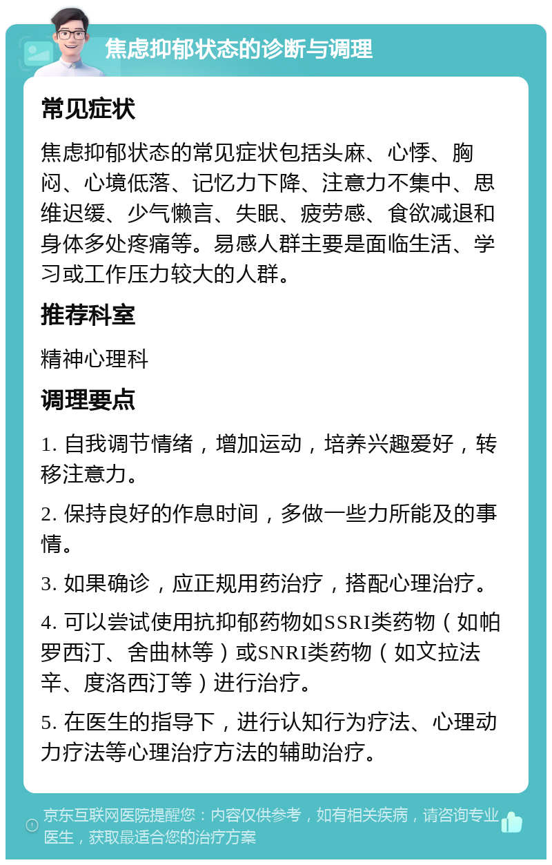 焦虑抑郁状态的诊断与调理 常见症状 焦虑抑郁状态的常见症状包括头麻、心悸、胸闷、心境低落、记忆力下降、注意力不集中、思维迟缓、少气懒言、失眠、疲劳感、食欲减退和身体多处疼痛等。易感人群主要是面临生活、学习或工作压力较大的人群。 推荐科室 精神心理科 调理要点 1. 自我调节情绪，增加运动，培养兴趣爱好，转移注意力。 2. 保持良好的作息时间，多做一些力所能及的事情。 3. 如果确诊，应正规用药治疗，搭配心理治疗。 4. 可以尝试使用抗抑郁药物如SSRI类药物（如帕罗西汀、舍曲林等）或SNRI类药物（如文拉法辛、度洛西汀等）进行治疗。 5. 在医生的指导下，进行认知行为疗法、心理动力疗法等心理治疗方法的辅助治疗。