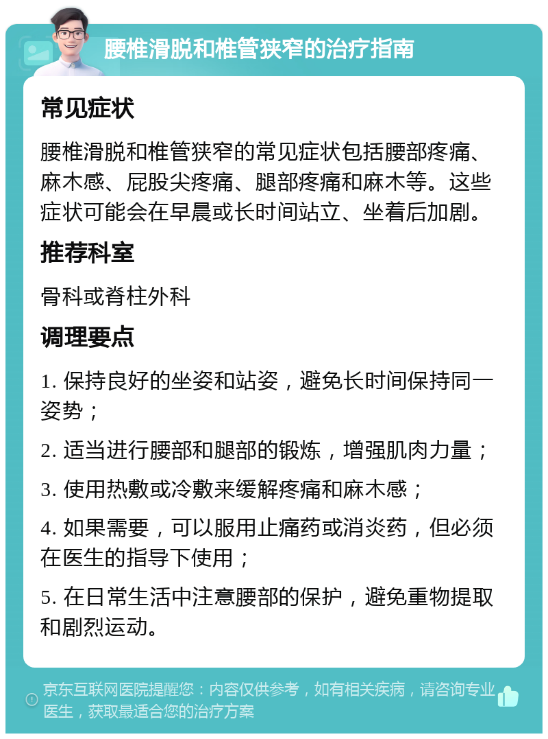 腰椎滑脱和椎管狭窄的治疗指南 常见症状 腰椎滑脱和椎管狭窄的常见症状包括腰部疼痛、麻木感、屁股尖疼痛、腿部疼痛和麻木等。这些症状可能会在早晨或长时间站立、坐着后加剧。 推荐科室 骨科或脊柱外科 调理要点 1. 保持良好的坐姿和站姿，避免长时间保持同一姿势； 2. 适当进行腰部和腿部的锻炼，增强肌肉力量； 3. 使用热敷或冷敷来缓解疼痛和麻木感； 4. 如果需要，可以服用止痛药或消炎药，但必须在医生的指导下使用； 5. 在日常生活中注意腰部的保护，避免重物提取和剧烈运动。