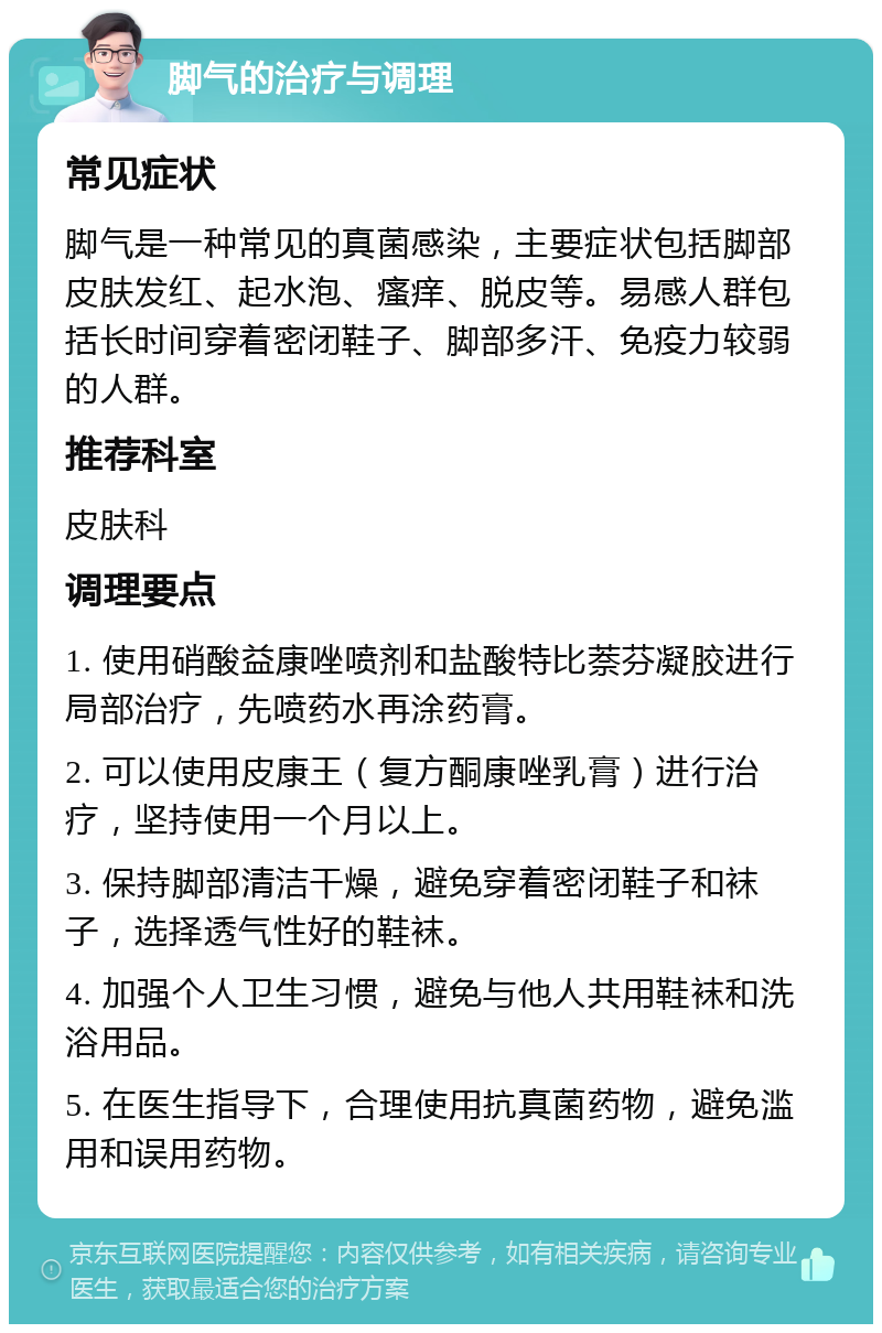 脚气的治疗与调理 常见症状 脚气是一种常见的真菌感染，主要症状包括脚部皮肤发红、起水泡、瘙痒、脱皮等。易感人群包括长时间穿着密闭鞋子、脚部多汗、免疫力较弱的人群。 推荐科室 皮肤科 调理要点 1. 使用硝酸益康唑喷剂和盐酸特比萘芬凝胶进行局部治疗，先喷药水再涂药膏。 2. 可以使用皮康王（复方酮康唑乳膏）进行治疗，坚持使用一个月以上。 3. 保持脚部清洁干燥，避免穿着密闭鞋子和袜子，选择透气性好的鞋袜。 4. 加强个人卫生习惯，避免与他人共用鞋袜和洗浴用品。 5. 在医生指导下，合理使用抗真菌药物，避免滥用和误用药物。