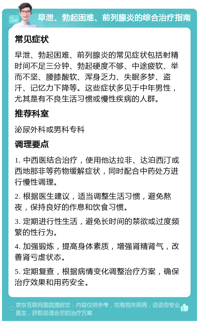 早泄、勃起困难、前列腺炎的综合治疗指南 常见症状 早泄、勃起困难、前列腺炎的常见症状包括射精时间不足三分钟、勃起硬度不够、中途疲软、举而不坚、腰膝酸软、浑身乏力、失眠多梦、盗汗、记忆力下降等。这些症状多见于中年男性，尤其是有不良生活习惯或慢性疾病的人群。 推荐科室 泌尿外科或男科专科 调理要点 1. 中西医结合治疗，使用他达拉非、达泊西汀或西地那非等药物缓解症状，同时配合中药处方进行慢性调理。 2. 根据医生建议，适当调整生活习惯，避免熬夜，保持良好的作息和饮食习惯。 3. 定期进行性生活，避免长时间的禁欲或过度频繁的性行为。 4. 加强锻炼，提高身体素质，增强肾精肾气，改善肾亏虚状态。 5. 定期复查，根据病情变化调整治疗方案，确保治疗效果和用药安全。