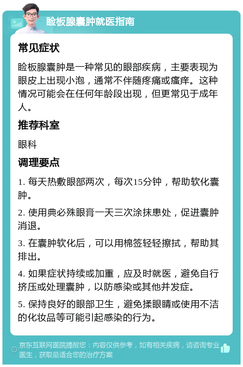 睑板腺囊肿就医指南 常见症状 睑板腺囊肿是一种常见的眼部疾病，主要表现为眼皮上出现小泡，通常不伴随疼痛或瘙痒。这种情况可能会在任何年龄段出现，但更常见于成年人。 推荐科室 眼科 调理要点 1. 每天热敷眼部两次，每次15分钟，帮助软化囊肿。 2. 使用典必殊眼膏一天三次涂抹患处，促进囊肿消退。 3. 在囊肿软化后，可以用棉签轻轻擦拭，帮助其排出。 4. 如果症状持续或加重，应及时就医，避免自行挤压或处理囊肿，以防感染或其他并发症。 5. 保持良好的眼部卫生，避免揉眼睛或使用不洁的化妆品等可能引起感染的行为。