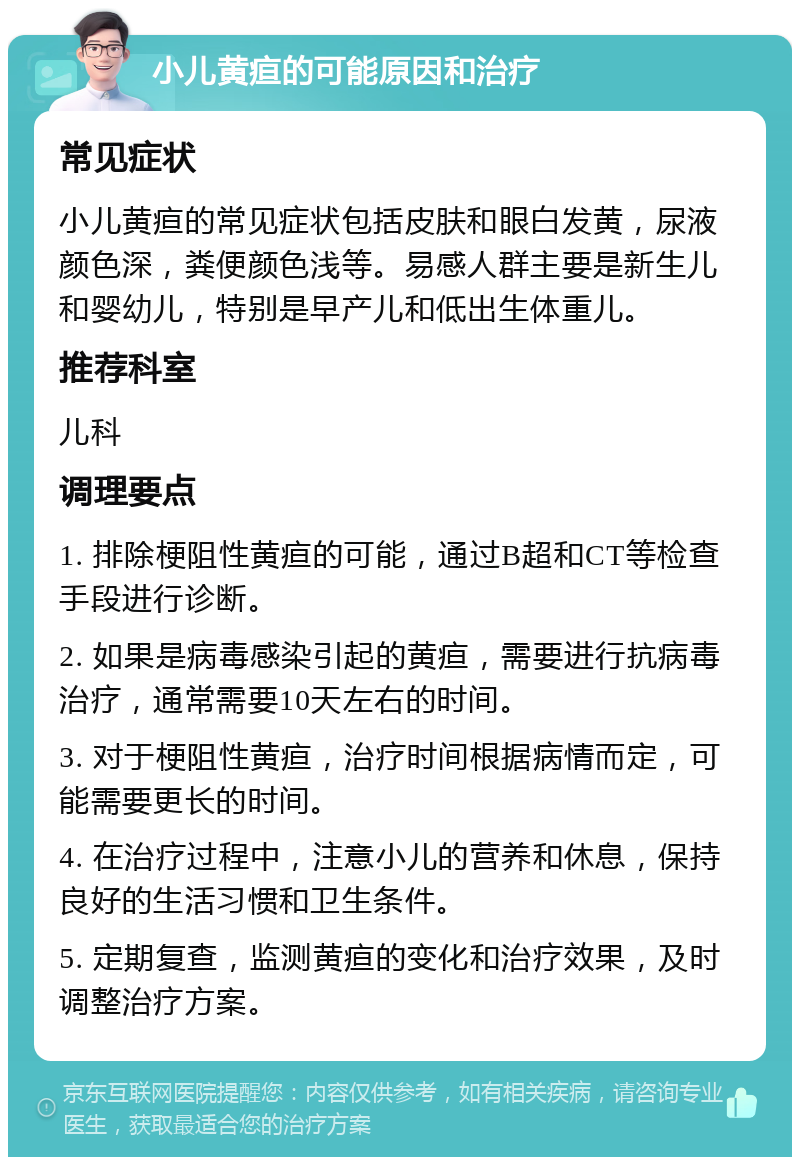 小儿黄疸的可能原因和治疗 常见症状 小儿黄疸的常见症状包括皮肤和眼白发黄，尿液颜色深，粪便颜色浅等。易感人群主要是新生儿和婴幼儿，特别是早产儿和低出生体重儿。 推荐科室 儿科 调理要点 1. 排除梗阻性黄疸的可能，通过B超和CT等检查手段进行诊断。 2. 如果是病毒感染引起的黄疸，需要进行抗病毒治疗，通常需要10天左右的时间。 3. 对于梗阻性黄疸，治疗时间根据病情而定，可能需要更长的时间。 4. 在治疗过程中，注意小儿的营养和休息，保持良好的生活习惯和卫生条件。 5. 定期复查，监测黄疸的变化和治疗效果，及时调整治疗方案。