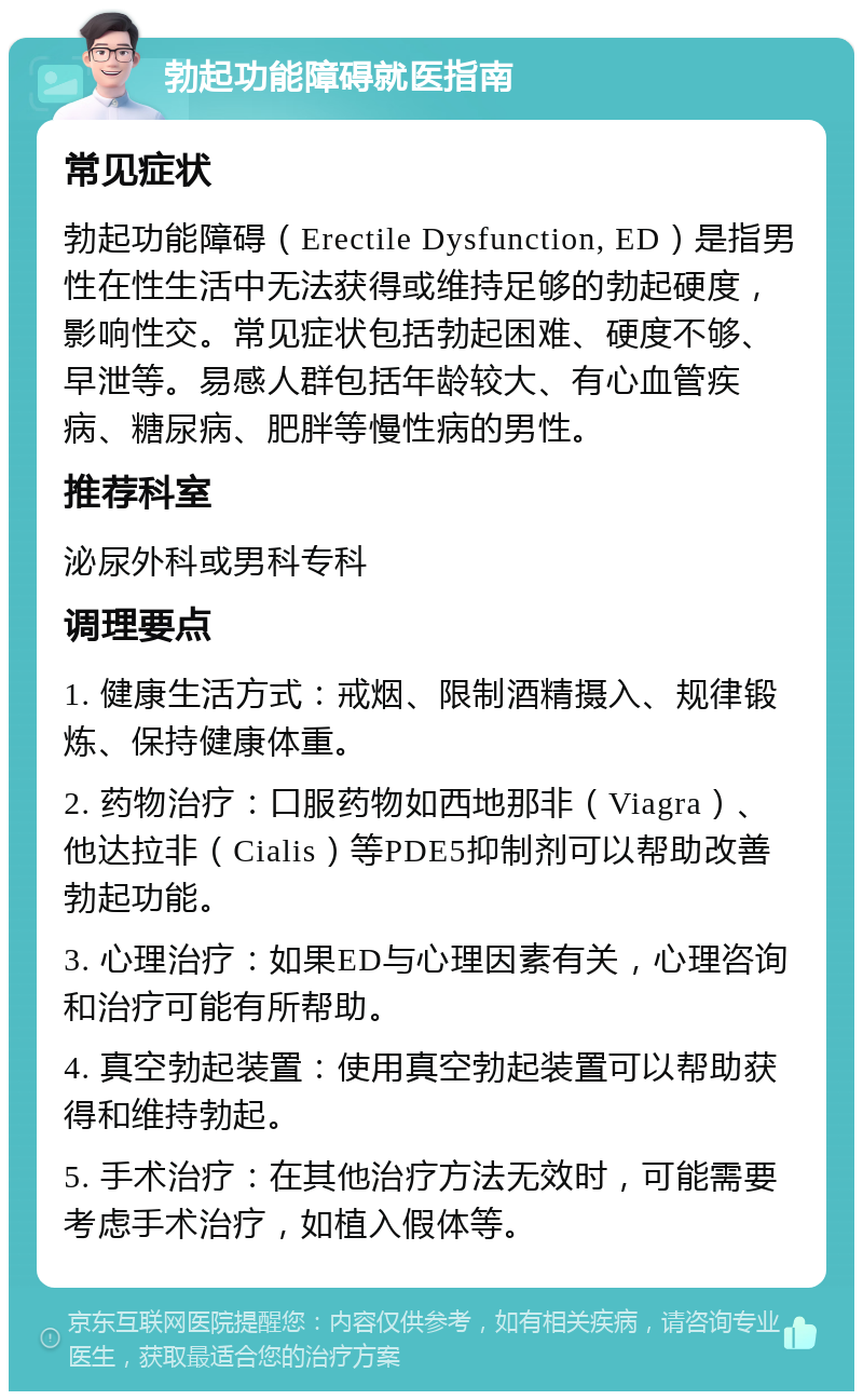 勃起功能障碍就医指南 常见症状 勃起功能障碍（Erectile Dysfunction, ED）是指男性在性生活中无法获得或维持足够的勃起硬度，影响性交。常见症状包括勃起困难、硬度不够、早泄等。易感人群包括年龄较大、有心血管疾病、糖尿病、肥胖等慢性病的男性。 推荐科室 泌尿外科或男科专科 调理要点 1. 健康生活方式：戒烟、限制酒精摄入、规律锻炼、保持健康体重。 2. 药物治疗：口服药物如西地那非（Viagra）、他达拉非（Cialis）等PDE5抑制剂可以帮助改善勃起功能。 3. 心理治疗：如果ED与心理因素有关，心理咨询和治疗可能有所帮助。 4. 真空勃起装置：使用真空勃起装置可以帮助获得和维持勃起。 5. 手术治疗：在其他治疗方法无效时，可能需要考虑手术治疗，如植入假体等。