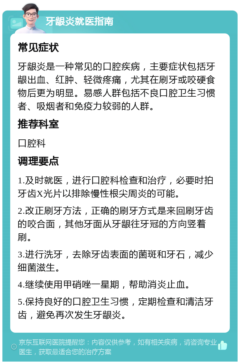 牙龈炎就医指南 常见症状 牙龈炎是一种常见的口腔疾病，主要症状包括牙龈出血、红肿、轻微疼痛，尤其在刷牙或咬硬食物后更为明显。易感人群包括不良口腔卫生习惯者、吸烟者和免疫力较弱的人群。 推荐科室 口腔科 调理要点 1.及时就医，进行口腔科检查和治疗，必要时拍牙齿X光片以排除慢性根尖周炎的可能。 2.改正刷牙方法，正确的刷牙方式是来回刷牙齿的咬合面，其他牙面从牙龈往牙冠的方向竖着刷。 3.进行洗牙，去除牙齿表面的菌斑和牙石，减少细菌滋生。 4.继续使用甲硝唑一星期，帮助消炎止血。 5.保持良好的口腔卫生习惯，定期检查和清洁牙齿，避免再次发生牙龈炎。