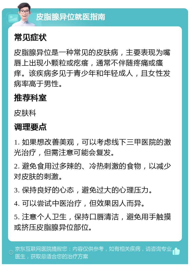 皮脂腺异位就医指南 常见症状 皮脂腺异位是一种常见的皮肤病，主要表现为嘴唇上出现小颗粒或疙瘩，通常不伴随疼痛或瘙痒。该疾病多见于青少年和年轻成人，且女性发病率高于男性。 推荐科室 皮肤科 调理要点 1. 如果想改善美观，可以考虑线下三甲医院的激光治疗，但需注意可能会复发。 2. 避免食用过多辣的、冷热刺激的食物，以减少对皮肤的刺激。 3. 保持良好的心态，避免过大的心理压力。 4. 可以尝试中医治疗，但效果因人而异。 5. 注意个人卫生，保持口唇清洁，避免用手触摸或挤压皮脂腺异位部位。