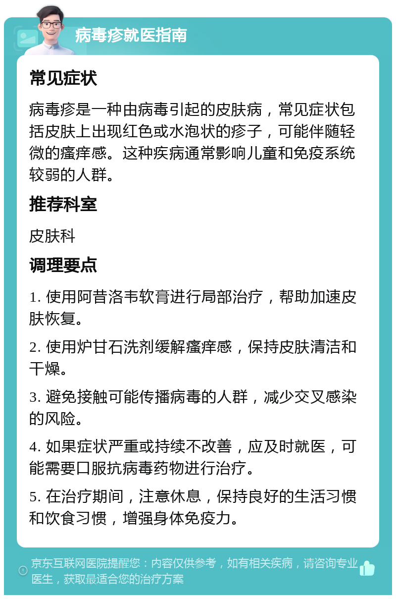 病毒疹就医指南 常见症状 病毒疹是一种由病毒引起的皮肤病，常见症状包括皮肤上出现红色或水泡状的疹子，可能伴随轻微的瘙痒感。这种疾病通常影响儿童和免疫系统较弱的人群。 推荐科室 皮肤科 调理要点 1. 使用阿昔洛韦软膏进行局部治疗，帮助加速皮肤恢复。 2. 使用炉甘石洗剂缓解瘙痒感，保持皮肤清洁和干燥。 3. 避免接触可能传播病毒的人群，减少交叉感染的风险。 4. 如果症状严重或持续不改善，应及时就医，可能需要口服抗病毒药物进行治疗。 5. 在治疗期间，注意休息，保持良好的生活习惯和饮食习惯，增强身体免疫力。