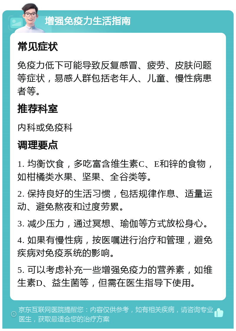 增强免疫力生活指南 常见症状 免疫力低下可能导致反复感冒、疲劳、皮肤问题等症状，易感人群包括老年人、儿童、慢性病患者等。 推荐科室 内科或免疫科 调理要点 1. 均衡饮食，多吃富含维生素C、E和锌的食物，如柑橘类水果、坚果、全谷类等。 2. 保持良好的生活习惯，包括规律作息、适量运动、避免熬夜和过度劳累。 3. 减少压力，通过冥想、瑜伽等方式放松身心。 4. 如果有慢性病，按医嘱进行治疗和管理，避免疾病对免疫系统的影响。 5. 可以考虑补充一些增强免疫力的营养素，如维生素D、益生菌等，但需在医生指导下使用。