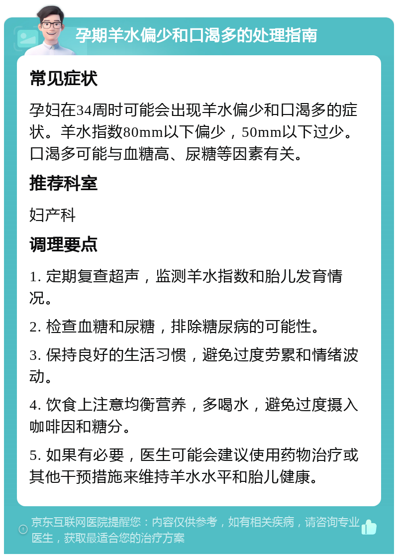 孕期羊水偏少和口渴多的处理指南 常见症状 孕妇在34周时可能会出现羊水偏少和口渴多的症状。羊水指数80mm以下偏少，50mm以下过少。口渴多可能与血糖高、尿糖等因素有关。 推荐科室 妇产科 调理要点 1. 定期复查超声，监测羊水指数和胎儿发育情况。 2. 检查血糖和尿糖，排除糖尿病的可能性。 3. 保持良好的生活习惯，避免过度劳累和情绪波动。 4. 饮食上注意均衡营养，多喝水，避免过度摄入咖啡因和糖分。 5. 如果有必要，医生可能会建议使用药物治疗或其他干预措施来维持羊水水平和胎儿健康。