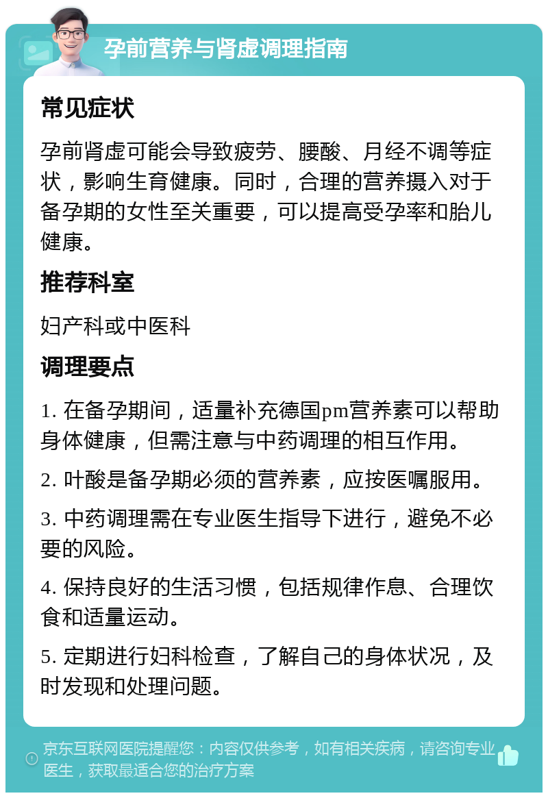 孕前营养与肾虚调理指南 常见症状 孕前肾虚可能会导致疲劳、腰酸、月经不调等症状，影响生育健康。同时，合理的营养摄入对于备孕期的女性至关重要，可以提高受孕率和胎儿健康。 推荐科室 妇产科或中医科 调理要点 1. 在备孕期间，适量补充德国pm营养素可以帮助身体健康，但需注意与中药调理的相互作用。 2. 叶酸是备孕期必须的营养素，应按医嘱服用。 3. 中药调理需在专业医生指导下进行，避免不必要的风险。 4. 保持良好的生活习惯，包括规律作息、合理饮食和适量运动。 5. 定期进行妇科检查，了解自己的身体状况，及时发现和处理问题。