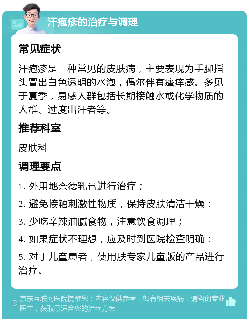 汗疱疹的治疗与调理 常见症状 汗疱疹是一种常见的皮肤病，主要表现为手脚指头冒出白色透明的水泡，偶尔伴有瘙痒感。多见于夏季，易感人群包括长期接触水或化学物质的人群、过度出汗者等。 推荐科室 皮肤科 调理要点 1. 外用地奈德乳膏进行治疗； 2. 避免接触刺激性物质，保持皮肤清洁干燥； 3. 少吃辛辣油腻食物，注意饮食调理； 4. 如果症状不理想，应及时到医院检查明确； 5. 对于儿童患者，使用肤专家儿童版的产品进行治疗。