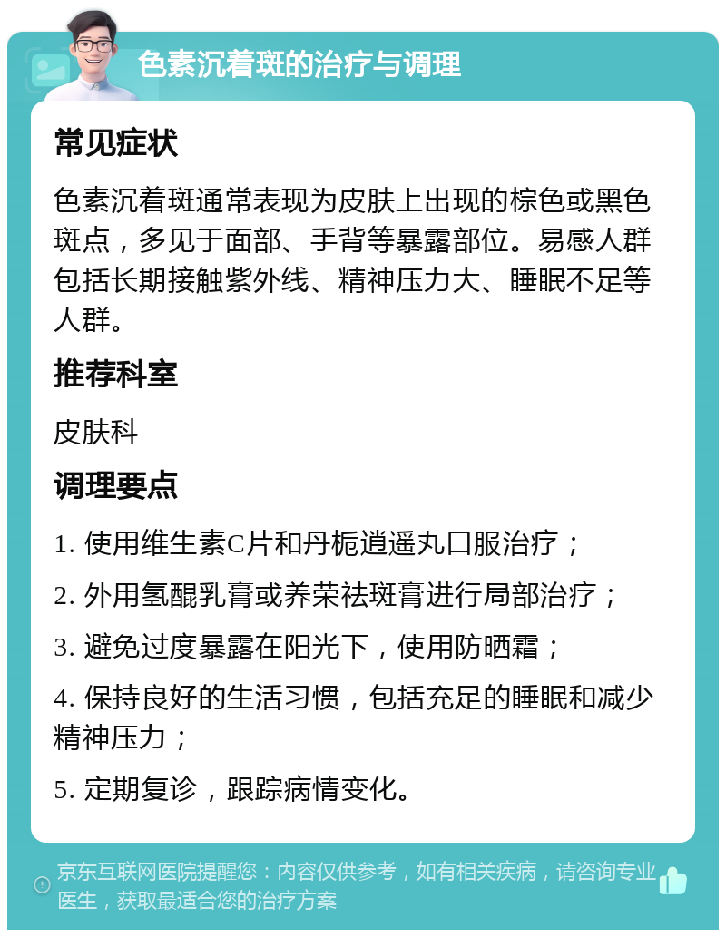 色素沉着斑的治疗与调理 常见症状 色素沉着斑通常表现为皮肤上出现的棕色或黑色斑点，多见于面部、手背等暴露部位。易感人群包括长期接触紫外线、精神压力大、睡眠不足等人群。 推荐科室 皮肤科 调理要点 1. 使用维生素C片和丹栀逍遥丸口服治疗； 2. 外用氢醌乳膏或养荣祛斑膏进行局部治疗； 3. 避免过度暴露在阳光下，使用防晒霜； 4. 保持良好的生活习惯，包括充足的睡眠和减少精神压力； 5. 定期复诊，跟踪病情变化。