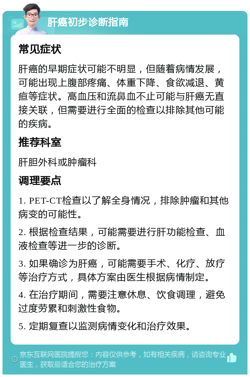 肝癌初步诊断指南 常见症状 肝癌的早期症状可能不明显，但随着病情发展，可能出现上腹部疼痛、体重下降、食欲减退、黄疸等症状。高血压和流鼻血不止可能与肝癌无直接关联，但需要进行全面的检查以排除其他可能的疾病。 推荐科室 肝胆外科或肿瘤科 调理要点 1. PET-CT检查以了解全身情况，排除肿瘤和其他病变的可能性。 2. 根据检查结果，可能需要进行肝功能检查、血液检查等进一步的诊断。 3. 如果确诊为肝癌，可能需要手术、化疗、放疗等治疗方式，具体方案由医生根据病情制定。 4. 在治疗期间，需要注意休息、饮食调理，避免过度劳累和刺激性食物。 5. 定期复查以监测病情变化和治疗效果。