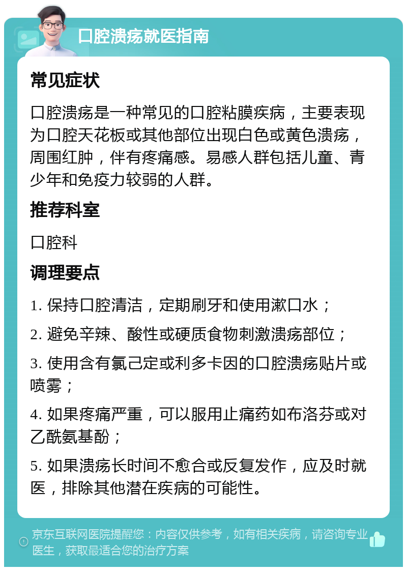 口腔溃疡就医指南 常见症状 口腔溃疡是一种常见的口腔粘膜疾病，主要表现为口腔天花板或其他部位出现白色或黄色溃疡，周围红肿，伴有疼痛感。易感人群包括儿童、青少年和免疫力较弱的人群。 推荐科室 口腔科 调理要点 1. 保持口腔清洁，定期刷牙和使用漱口水； 2. 避免辛辣、酸性或硬质食物刺激溃疡部位； 3. 使用含有氯己定或利多卡因的口腔溃疡贴片或喷雾； 4. 如果疼痛严重，可以服用止痛药如布洛芬或对乙酰氨基酚； 5. 如果溃疡长时间不愈合或反复发作，应及时就医，排除其他潜在疾病的可能性。