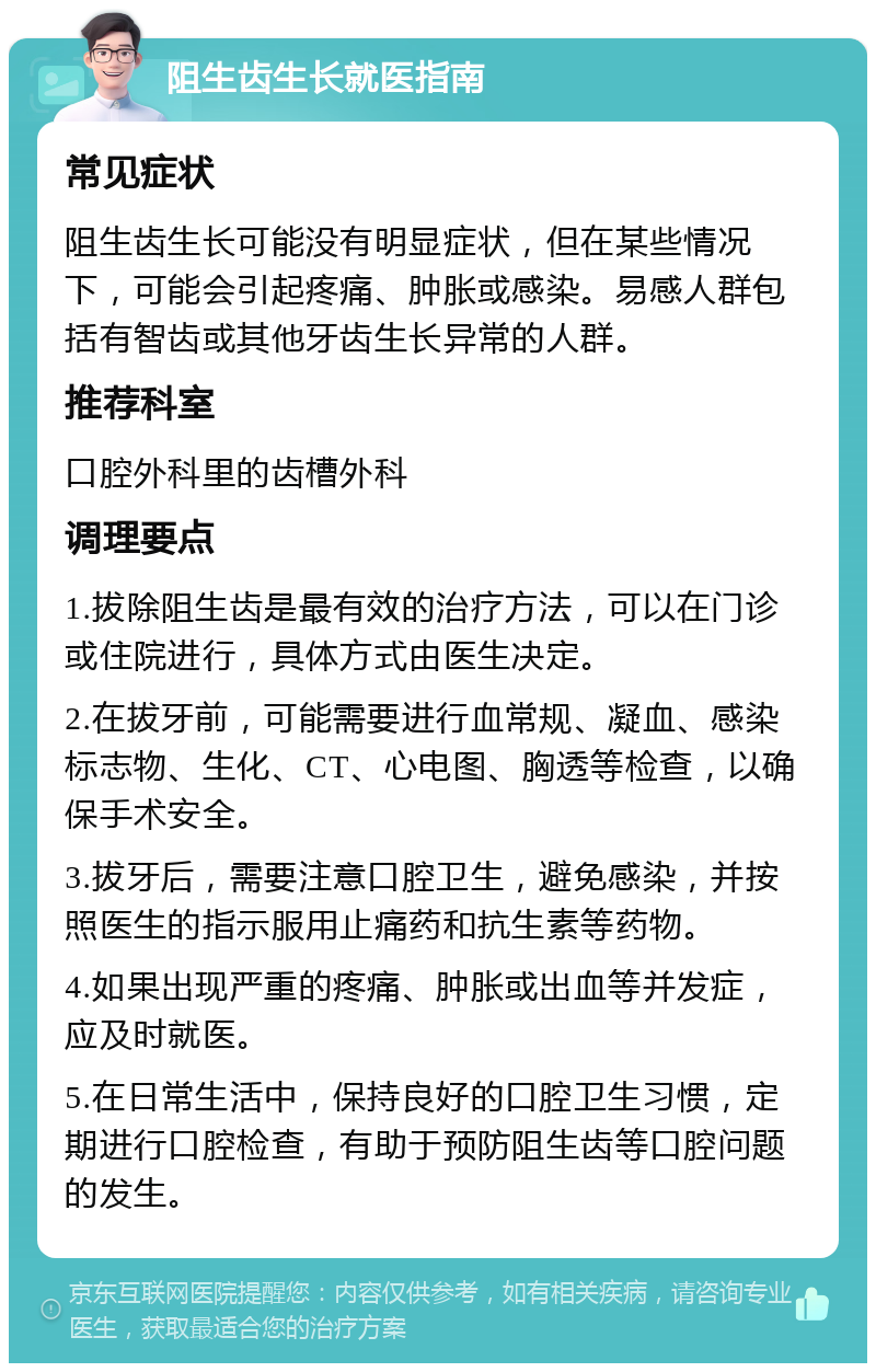 阻生齿生长就医指南 常见症状 阻生齿生长可能没有明显症状，但在某些情况下，可能会引起疼痛、肿胀或感染。易感人群包括有智齿或其他牙齿生长异常的人群。 推荐科室 口腔外科里的齿槽外科 调理要点 1.拔除阻生齿是最有效的治疗方法，可以在门诊或住院进行，具体方式由医生决定。 2.在拔牙前，可能需要进行血常规、凝血、感染标志物、生化、CT、心电图、胸透等检查，以确保手术安全。 3.拔牙后，需要注意口腔卫生，避免感染，并按照医生的指示服用止痛药和抗生素等药物。 4.如果出现严重的疼痛、肿胀或出血等并发症，应及时就医。 5.在日常生活中，保持良好的口腔卫生习惯，定期进行口腔检查，有助于预防阻生齿等口腔问题的发生。