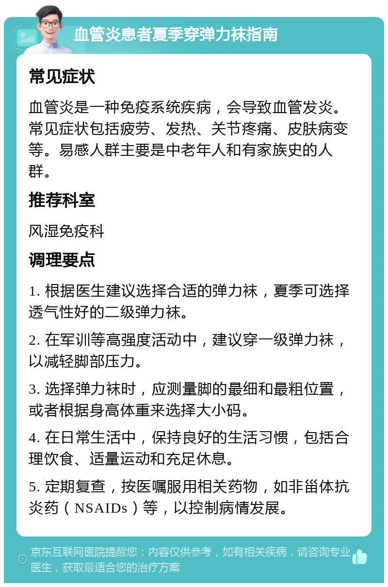 血管炎患者夏季穿弹力袜指南 常见症状 血管炎是一种免疫系统疾病，会导致血管发炎。常见症状包括疲劳、发热、关节疼痛、皮肤病变等。易感人群主要是中老年人和有家族史的人群。 推荐科室 风湿免疫科 调理要点 1. 根据医生建议选择合适的弹力袜，夏季可选择透气性好的二级弹力袜。 2. 在军训等高强度活动中，建议穿一级弹力袜，以减轻脚部压力。 3. 选择弹力袜时，应测量脚的最细和最粗位置，或者根据身高体重来选择大小码。 4. 在日常生活中，保持良好的生活习惯，包括合理饮食、适量运动和充足休息。 5. 定期复查，按医嘱服用相关药物，如非甾体抗炎药（NSAIDs）等，以控制病情发展。