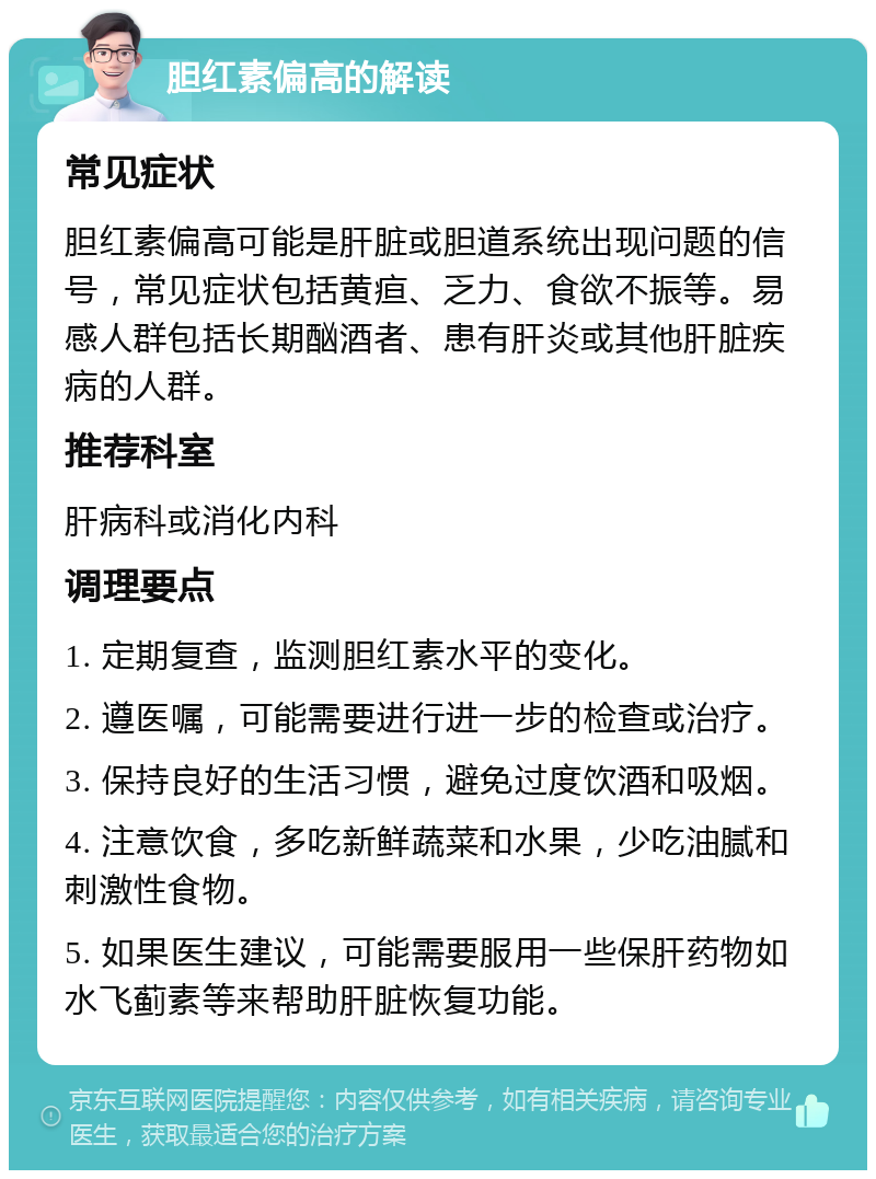 胆红素偏高的解读 常见症状 胆红素偏高可能是肝脏或胆道系统出现问题的信号，常见症状包括黄疸、乏力、食欲不振等。易感人群包括长期酗酒者、患有肝炎或其他肝脏疾病的人群。 推荐科室 肝病科或消化内科 调理要点 1. 定期复查，监测胆红素水平的变化。 2. 遵医嘱，可能需要进行进一步的检查或治疗。 3. 保持良好的生活习惯，避免过度饮酒和吸烟。 4. 注意饮食，多吃新鲜蔬菜和水果，少吃油腻和刺激性食物。 5. 如果医生建议，可能需要服用一些保肝药物如水飞蓟素等来帮助肝脏恢复功能。