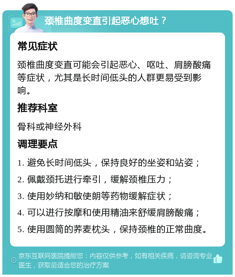 颈椎曲度变直引起恶心想吐？ 常见症状 颈椎曲度变直可能会引起恶心、呕吐、肩膀酸痛等症状，尤其是长时间低头的人群更易受到影响。 推荐科室 骨科或神经外科 调理要点 1. 避免长时间低头，保持良好的坐姿和站姿； 2. 佩戴颈托进行牵引，缓解颈椎压力； 3. 使用妙纳和敏使朗等药物缓解症状； 4. 可以进行按摩和使用精油来舒缓肩膀酸痛； 5. 使用圆筒的荞麦枕头，保持颈椎的正常曲度。