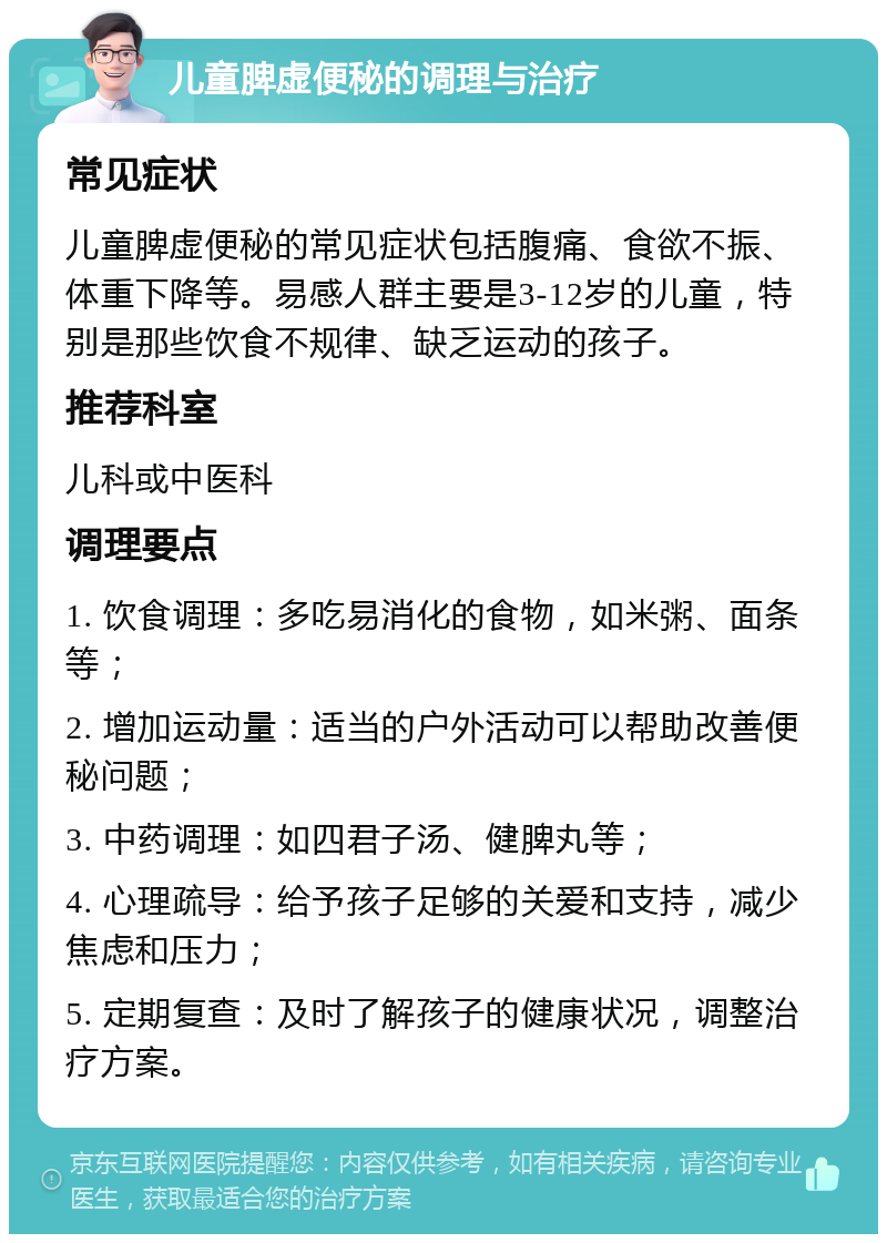 儿童脾虚便秘的调理与治疗 常见症状 儿童脾虚便秘的常见症状包括腹痛、食欲不振、体重下降等。易感人群主要是3-12岁的儿童，特别是那些饮食不规律、缺乏运动的孩子。 推荐科室 儿科或中医科 调理要点 1. 饮食调理：多吃易消化的食物，如米粥、面条等； 2. 增加运动量：适当的户外活动可以帮助改善便秘问题； 3. 中药调理：如四君子汤、健脾丸等； 4. 心理疏导：给予孩子足够的关爱和支持，减少焦虑和压力； 5. 定期复查：及时了解孩子的健康状况，调整治疗方案。