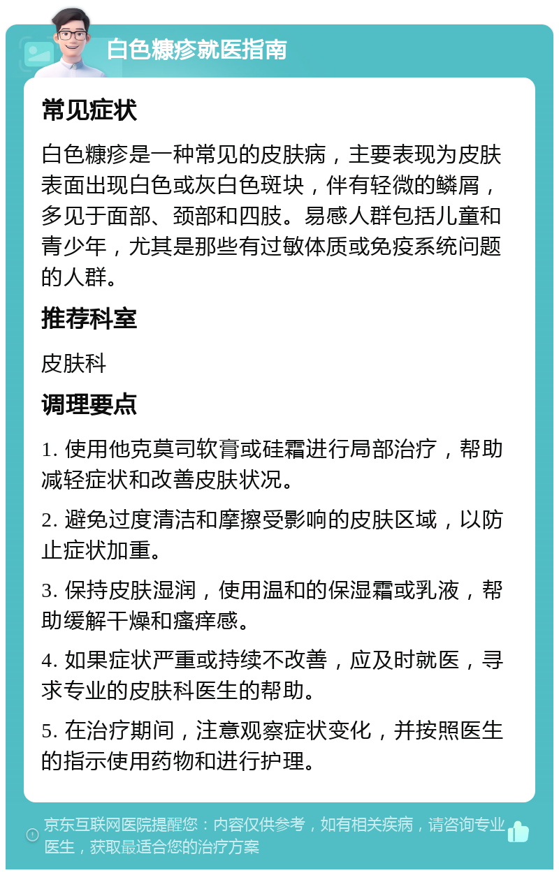 白色糠疹就医指南 常见症状 白色糠疹是一种常见的皮肤病，主要表现为皮肤表面出现白色或灰白色斑块，伴有轻微的鳞屑，多见于面部、颈部和四肢。易感人群包括儿童和青少年，尤其是那些有过敏体质或免疫系统问题的人群。 推荐科室 皮肤科 调理要点 1. 使用他克莫司软膏或硅霜进行局部治疗，帮助减轻症状和改善皮肤状况。 2. 避免过度清洁和摩擦受影响的皮肤区域，以防止症状加重。 3. 保持皮肤湿润，使用温和的保湿霜或乳液，帮助缓解干燥和瘙痒感。 4. 如果症状严重或持续不改善，应及时就医，寻求专业的皮肤科医生的帮助。 5. 在治疗期间，注意观察症状变化，并按照医生的指示使用药物和进行护理。