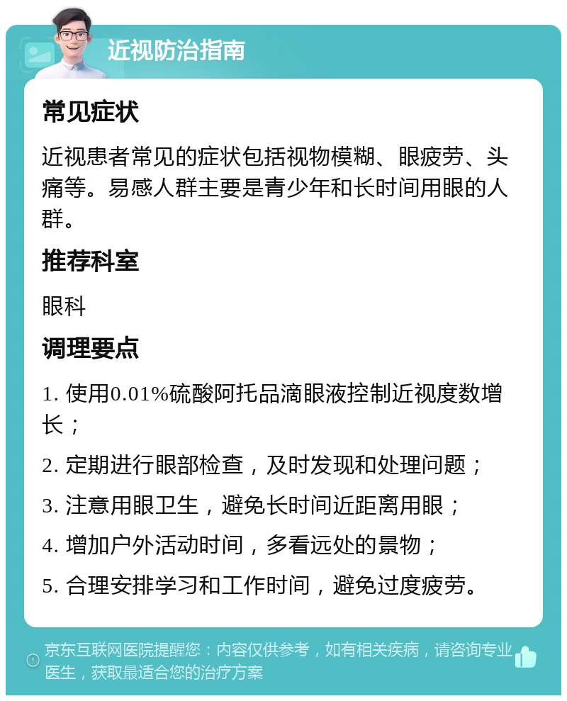 近视防治指南 常见症状 近视患者常见的症状包括视物模糊、眼疲劳、头痛等。易感人群主要是青少年和长时间用眼的人群。 推荐科室 眼科 调理要点 1. 使用0.01%硫酸阿托品滴眼液控制近视度数增长； 2. 定期进行眼部检查，及时发现和处理问题； 3. 注意用眼卫生，避免长时间近距离用眼； 4. 增加户外活动时间，多看远处的景物； 5. 合理安排学习和工作时间，避免过度疲劳。