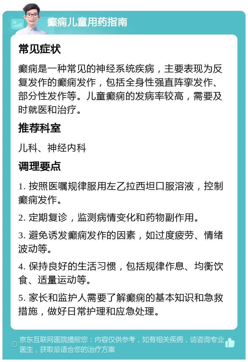 癫痫儿童用药指南 常见症状 癫痫是一种常见的神经系统疾病，主要表现为反复发作的癫痫发作，包括全身性强直阵挛发作、部分性发作等。儿童癫痫的发病率较高，需要及时就医和治疗。 推荐科室 儿科、神经内科 调理要点 1. 按照医嘱规律服用左乙拉西坦口服溶液，控制癫痫发作。 2. 定期复诊，监测病情变化和药物副作用。 3. 避免诱发癫痫发作的因素，如过度疲劳、情绪波动等。 4. 保持良好的生活习惯，包括规律作息、均衡饮食、适量运动等。 5. 家长和监护人需要了解癫痫的基本知识和急救措施，做好日常护理和应急处理。