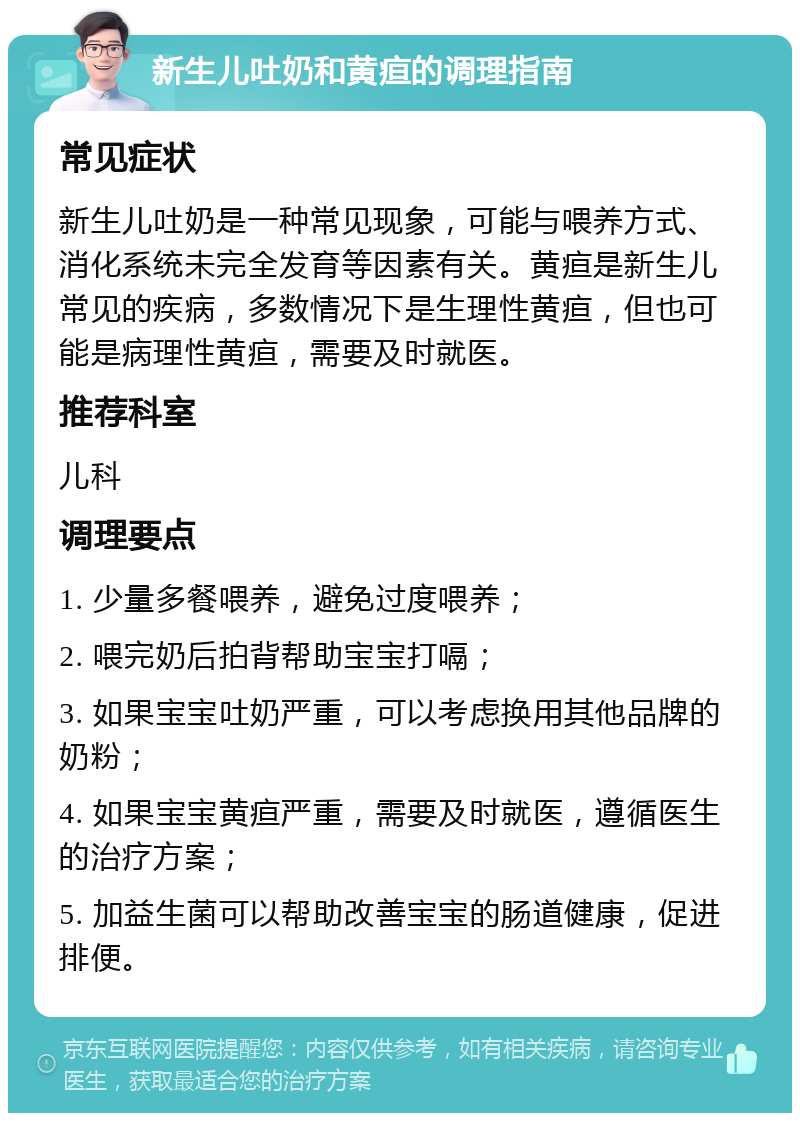 新生儿吐奶和黄疸的调理指南 常见症状 新生儿吐奶是一种常见现象，可能与喂养方式、消化系统未完全发育等因素有关。黄疸是新生儿常见的疾病，多数情况下是生理性黄疸，但也可能是病理性黄疸，需要及时就医。 推荐科室 儿科 调理要点 1. 少量多餐喂养，避免过度喂养； 2. 喂完奶后拍背帮助宝宝打嗝； 3. 如果宝宝吐奶严重，可以考虑换用其他品牌的奶粉； 4. 如果宝宝黄疸严重，需要及时就医，遵循医生的治疗方案； 5. 加益生菌可以帮助改善宝宝的肠道健康，促进排便。