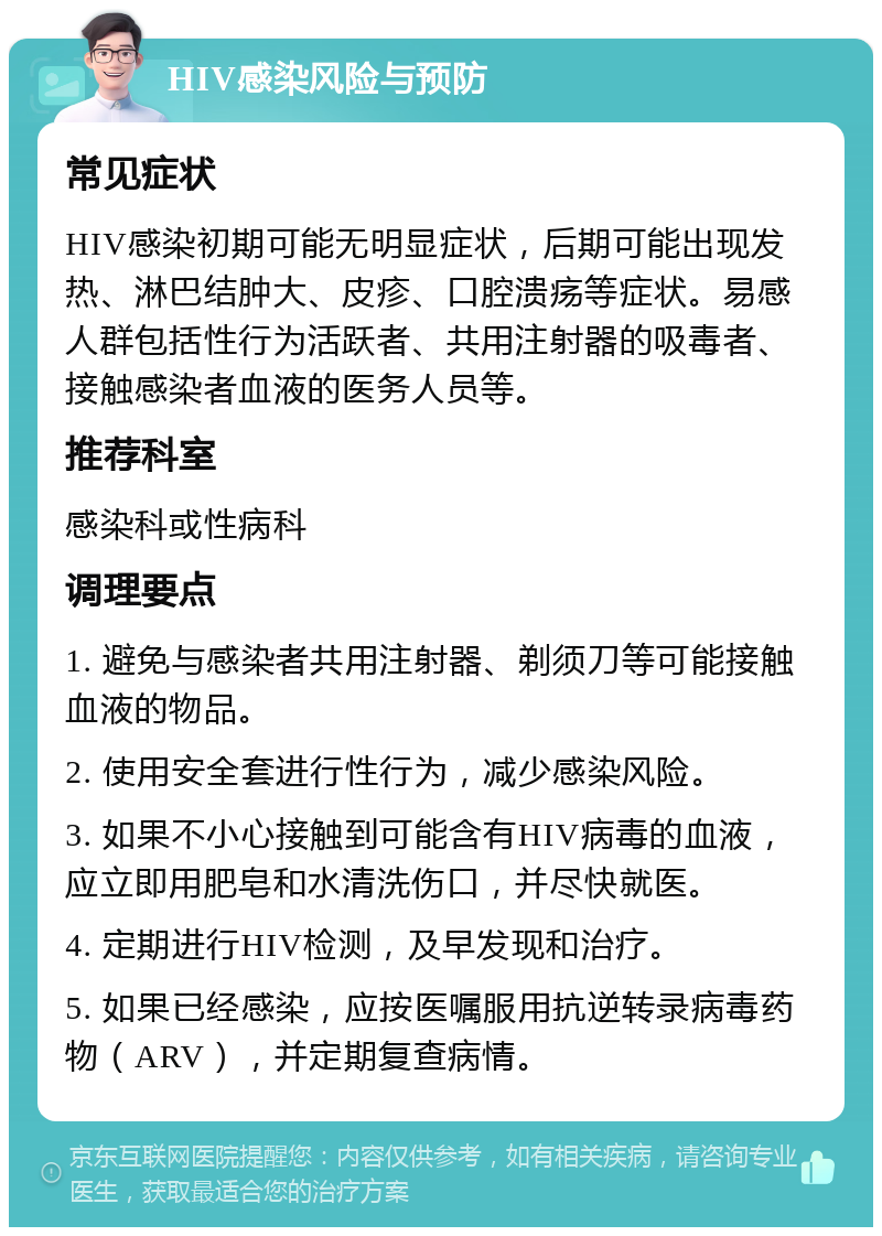 HIV感染风险与预防 常见症状 HIV感染初期可能无明显症状，后期可能出现发热、淋巴结肿大、皮疹、口腔溃疡等症状。易感人群包括性行为活跃者、共用注射器的吸毒者、接触感染者血液的医务人员等。 推荐科室 感染科或性病科 调理要点 1. 避免与感染者共用注射器、剃须刀等可能接触血液的物品。 2. 使用安全套进行性行为，减少感染风险。 3. 如果不小心接触到可能含有HIV病毒的血液，应立即用肥皂和水清洗伤口，并尽快就医。 4. 定期进行HIV检测，及早发现和治疗。 5. 如果已经感染，应按医嘱服用抗逆转录病毒药物（ARV），并定期复查病情。