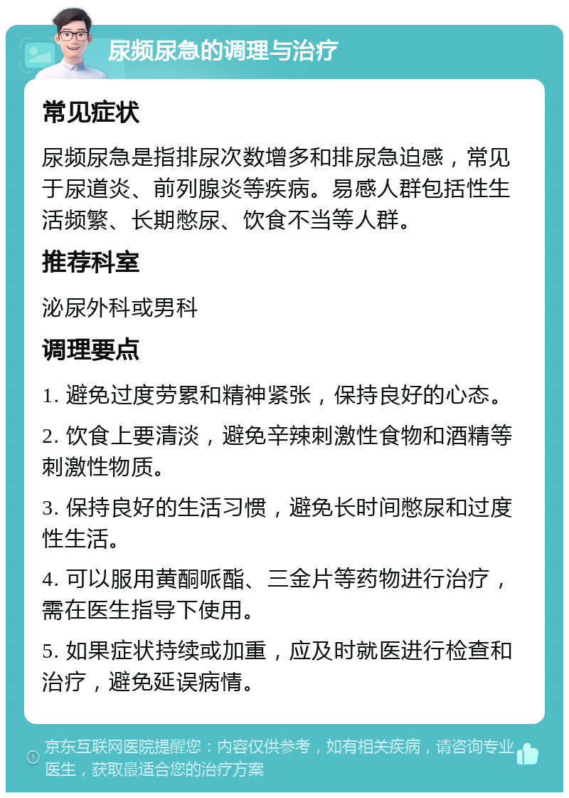 尿频尿急的调理与治疗 常见症状 尿频尿急是指排尿次数增多和排尿急迫感，常见于尿道炎、前列腺炎等疾病。易感人群包括性生活频繁、长期憋尿、饮食不当等人群。 推荐科室 泌尿外科或男科 调理要点 1. 避免过度劳累和精神紧张，保持良好的心态。 2. 饮食上要清淡，避免辛辣刺激性食物和酒精等刺激性物质。 3. 保持良好的生活习惯，避免长时间憋尿和过度性生活。 4. 可以服用黄酮哌酯、三金片等药物进行治疗，需在医生指导下使用。 5. 如果症状持续或加重，应及时就医进行检查和治疗，避免延误病情。