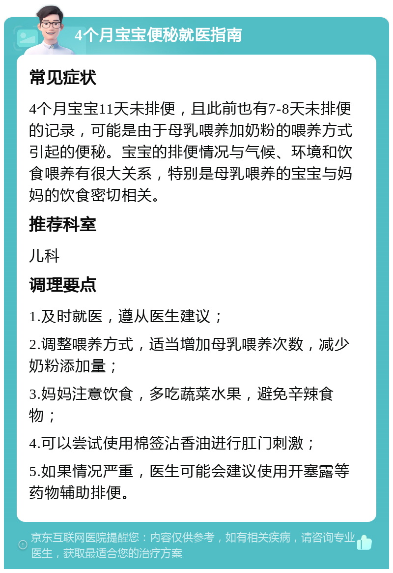 4个月宝宝便秘就医指南 常见症状 4个月宝宝11天未排便，且此前也有7-8天未排便的记录，可能是由于母乳喂养加奶粉的喂养方式引起的便秘。宝宝的排便情况与气候、环境和饮食喂养有很大关系，特别是母乳喂养的宝宝与妈妈的饮食密切相关。 推荐科室 儿科 调理要点 1.及时就医，遵从医生建议； 2.调整喂养方式，适当增加母乳喂养次数，减少奶粉添加量； 3.妈妈注意饮食，多吃蔬菜水果，避免辛辣食物； 4.可以尝试使用棉签沾香油进行肛门刺激； 5.如果情况严重，医生可能会建议使用开塞露等药物辅助排便。