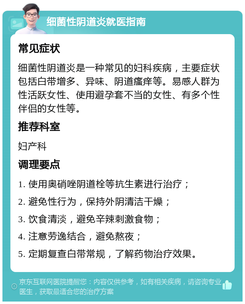 细菌性阴道炎就医指南 常见症状 细菌性阴道炎是一种常见的妇科疾病，主要症状包括白带增多、异味、阴道瘙痒等。易感人群为性活跃女性、使用避孕套不当的女性、有多个性伴侣的女性等。 推荐科室 妇产科 调理要点 1. 使用奥硝唑阴道栓等抗生素进行治疗； 2. 避免性行为，保持外阴清洁干燥； 3. 饮食清淡，避免辛辣刺激食物； 4. 注意劳逸结合，避免熬夜； 5. 定期复查白带常规，了解药物治疗效果。