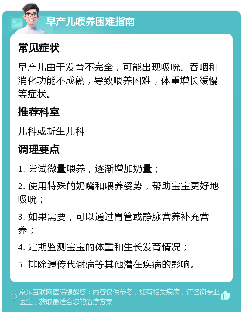 早产儿喂养困难指南 常见症状 早产儿由于发育不完全，可能出现吸吮、吞咽和消化功能不成熟，导致喂养困难，体重增长缓慢等症状。 推荐科室 儿科或新生儿科 调理要点 1. 尝试微量喂养，逐渐增加奶量； 2. 使用特殊的奶嘴和喂养姿势，帮助宝宝更好地吸吮； 3. 如果需要，可以通过胃管或静脉营养补充营养； 4. 定期监测宝宝的体重和生长发育情况； 5. 排除遗传代谢病等其他潜在疾病的影响。