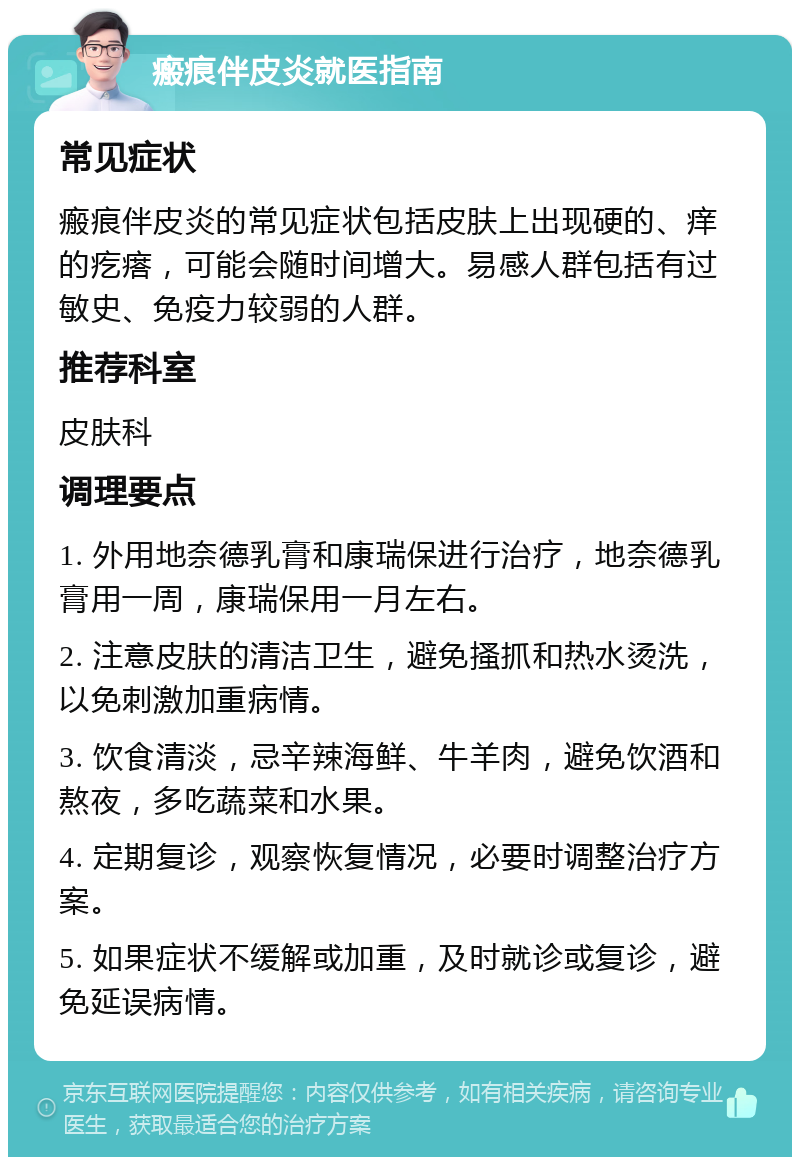 瘢痕伴皮炎就医指南 常见症状 瘢痕伴皮炎的常见症状包括皮肤上出现硬的、痒的疙瘩，可能会随时间增大。易感人群包括有过敏史、免疫力较弱的人群。 推荐科室 皮肤科 调理要点 1. 外用地奈德乳膏和康瑞保进行治疗，地奈德乳膏用一周，康瑞保用一月左右。 2. 注意皮肤的清洁卫生，避免搔抓和热水烫洗，以免刺激加重病情。 3. 饮食清淡，忌辛辣海鲜、牛羊肉，避免饮酒和熬夜，多吃蔬菜和水果。 4. 定期复诊，观察恢复情况，必要时调整治疗方案。 5. 如果症状不缓解或加重，及时就诊或复诊，避免延误病情。