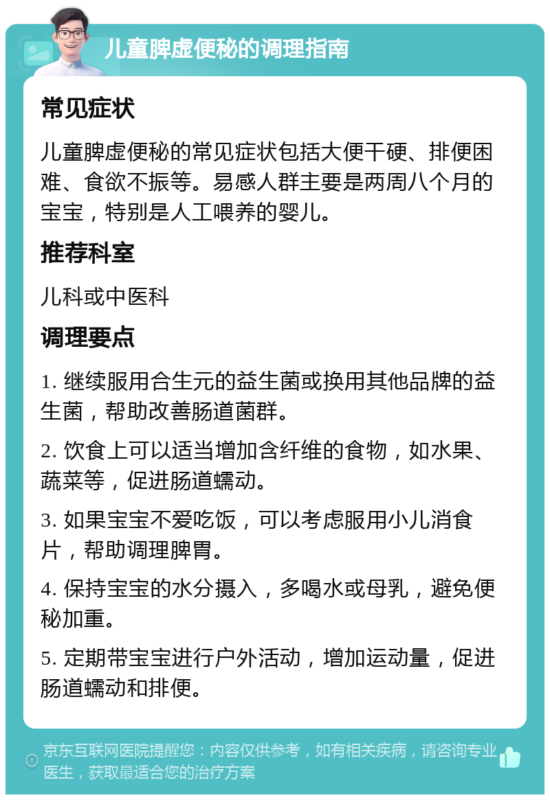 儿童脾虚便秘的调理指南 常见症状 儿童脾虚便秘的常见症状包括大便干硬、排便困难、食欲不振等。易感人群主要是两周八个月的宝宝，特别是人工喂养的婴儿。 推荐科室 儿科或中医科 调理要点 1. 继续服用合生元的益生菌或换用其他品牌的益生菌，帮助改善肠道菌群。 2. 饮食上可以适当增加含纤维的食物，如水果、蔬菜等，促进肠道蠕动。 3. 如果宝宝不爱吃饭，可以考虑服用小儿消食片，帮助调理脾胃。 4. 保持宝宝的水分摄入，多喝水或母乳，避免便秘加重。 5. 定期带宝宝进行户外活动，增加运动量，促进肠道蠕动和排便。