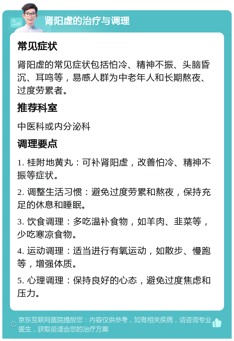 肾阳虚的治疗与调理 常见症状 肾阳虚的常见症状包括怕冷、精神不振、头脑昏沉、耳鸣等，易感人群为中老年人和长期熬夜、过度劳累者。 推荐科室 中医科或内分泌科 调理要点 1. 桂附地黄丸：可补肾阳虚，改善怕冷、精神不振等症状。 2. 调整生活习惯：避免过度劳累和熬夜，保持充足的休息和睡眠。 3. 饮食调理：多吃温补食物，如羊肉、韭菜等，少吃寒凉食物。 4. 运动调理：适当进行有氧运动，如散步、慢跑等，增强体质。 5. 心理调理：保持良好的心态，避免过度焦虑和压力。