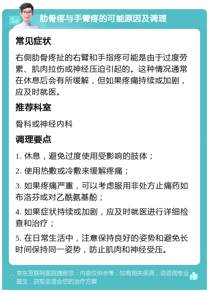 肋骨疼与手臂疼的可能原因及调理 常见症状 右侧肋骨疼扯的右臂和手指疼可能是由于过度劳累、肌肉拉伤或神经压迫引起的。这种情况通常在休息后会有所缓解，但如果疼痛持续或加剧，应及时就医。 推荐科室 骨科或神经内科 调理要点 1. 休息，避免过度使用受影响的肢体； 2. 使用热敷或冷敷来缓解疼痛； 3. 如果疼痛严重，可以考虑服用非处方止痛药如布洛芬或对乙酰氨基酚； 4. 如果症状持续或加剧，应及时就医进行详细检查和治疗； 5. 在日常生活中，注意保持良好的姿势和避免长时间保持同一姿势，防止肌肉和神经受压。