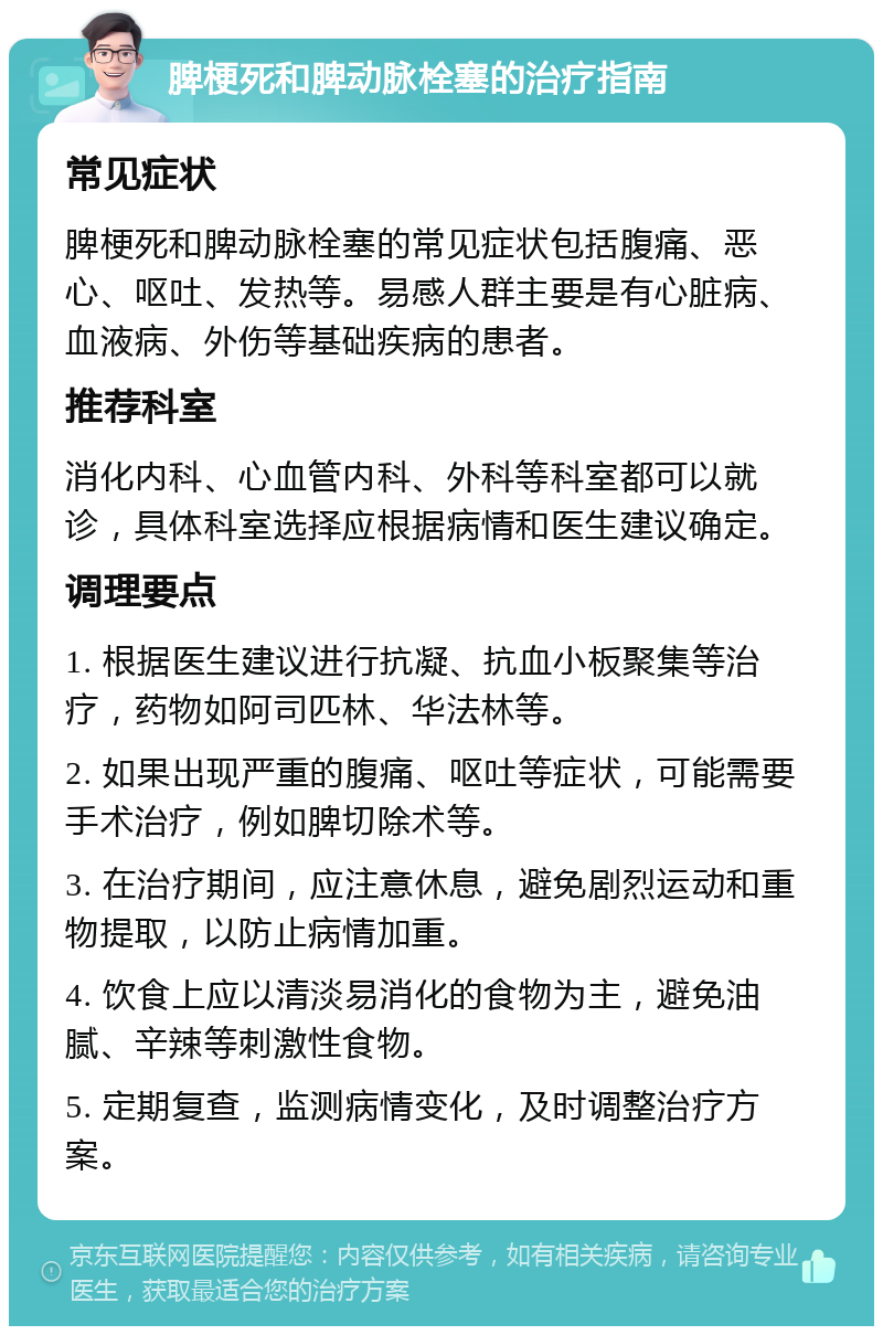 脾梗死和脾动脉栓塞的治疗指南 常见症状 脾梗死和脾动脉栓塞的常见症状包括腹痛、恶心、呕吐、发热等。易感人群主要是有心脏病、血液病、外伤等基础疾病的患者。 推荐科室 消化内科、心血管内科、外科等科室都可以就诊，具体科室选择应根据病情和医生建议确定。 调理要点 1. 根据医生建议进行抗凝、抗血小板聚集等治疗，药物如阿司匹林、华法林等。 2. 如果出现严重的腹痛、呕吐等症状，可能需要手术治疗，例如脾切除术等。 3. 在治疗期间，应注意休息，避免剧烈运动和重物提取，以防止病情加重。 4. 饮食上应以清淡易消化的食物为主，避免油腻、辛辣等刺激性食物。 5. 定期复查，监测病情变化，及时调整治疗方案。