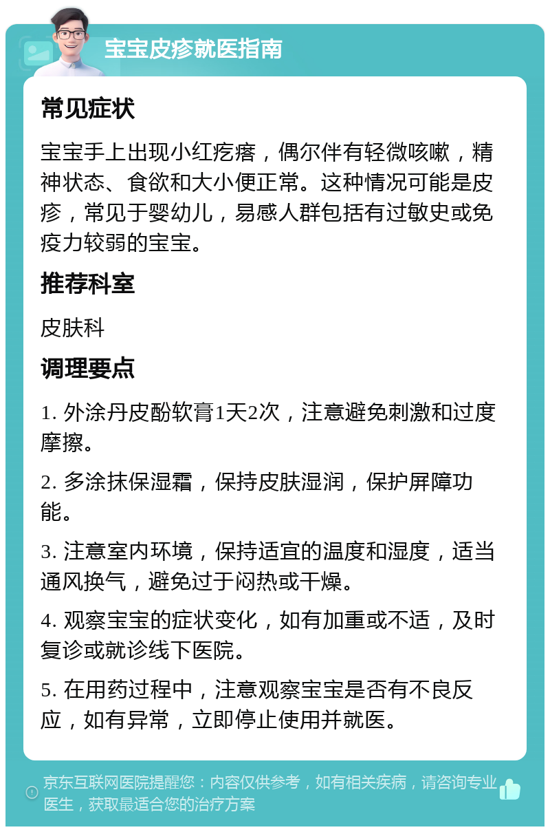 宝宝皮疹就医指南 常见症状 宝宝手上出现小红疙瘩，偶尔伴有轻微咳嗽，精神状态、食欲和大小便正常。这种情况可能是皮疹，常见于婴幼儿，易感人群包括有过敏史或免疫力较弱的宝宝。 推荐科室 皮肤科 调理要点 1. 外涂丹皮酚软膏1天2次，注意避免刺激和过度摩擦。 2. 多涂抹保湿霜，保持皮肤湿润，保护屏障功能。 3. 注意室内环境，保持适宜的温度和湿度，适当通风换气，避免过于闷热或干燥。 4. 观察宝宝的症状变化，如有加重或不适，及时复诊或就诊线下医院。 5. 在用药过程中，注意观察宝宝是否有不良反应，如有异常，立即停止使用并就医。