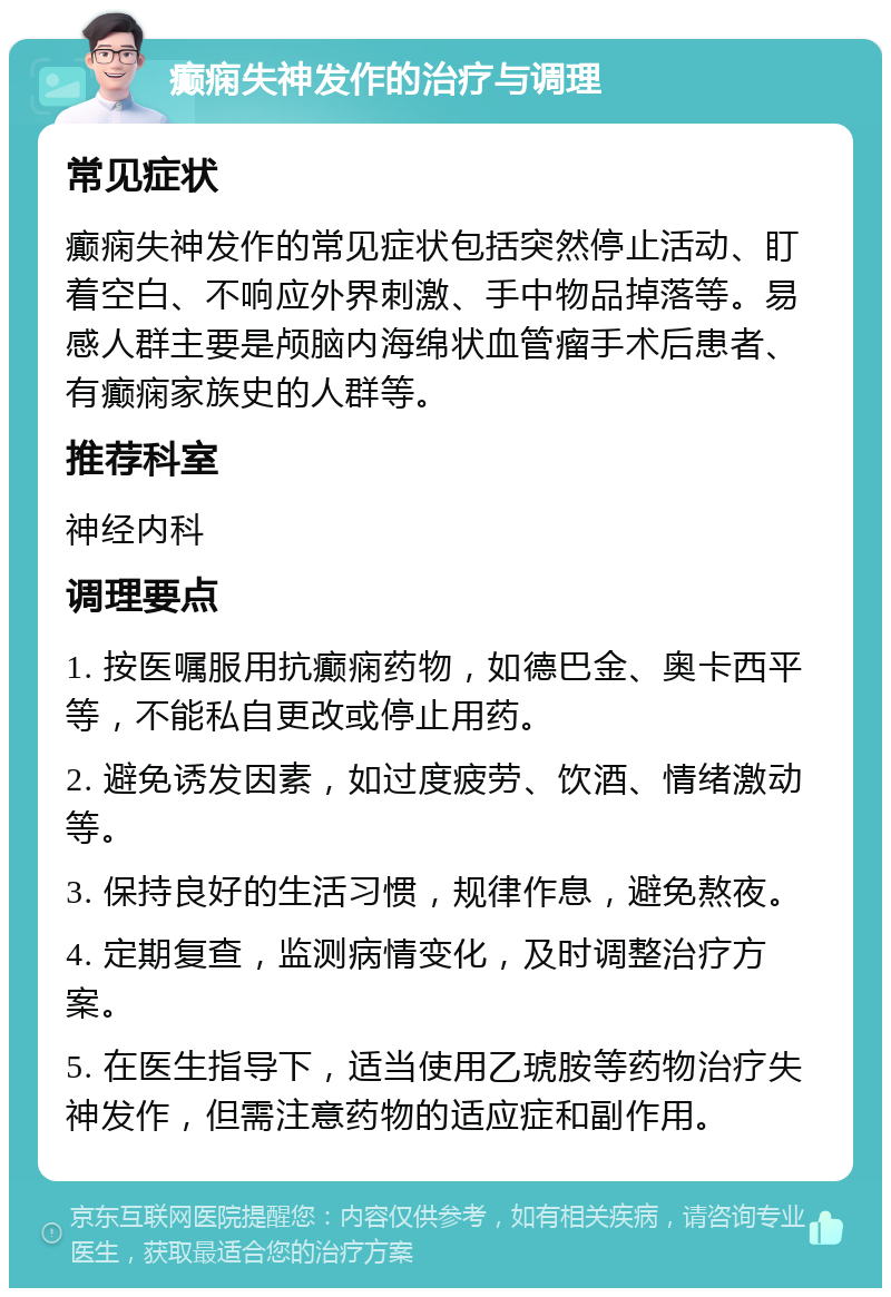 癫痫失神发作的治疗与调理 常见症状 癫痫失神发作的常见症状包括突然停止活动、盯着空白、不响应外界刺激、手中物品掉落等。易感人群主要是颅脑内海绵状血管瘤手术后患者、有癫痫家族史的人群等。 推荐科室 神经内科 调理要点 1. 按医嘱服用抗癫痫药物，如德巴金、奥卡西平等，不能私自更改或停止用药。 2. 避免诱发因素，如过度疲劳、饮酒、情绪激动等。 3. 保持良好的生活习惯，规律作息，避免熬夜。 4. 定期复查，监测病情变化，及时调整治疗方案。 5. 在医生指导下，适当使用乙琥胺等药物治疗失神发作，但需注意药物的适应症和副作用。