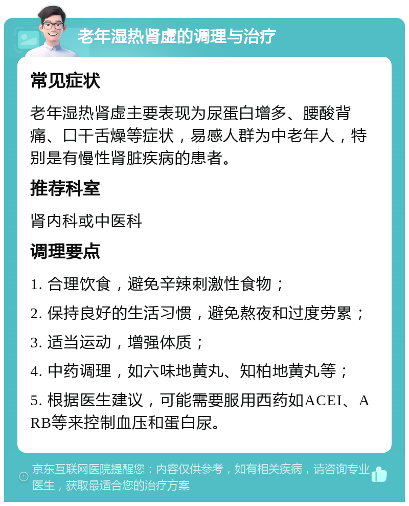 老年湿热肾虚的调理与治疗 常见症状 老年湿热肾虚主要表现为尿蛋白增多、腰酸背痛、口干舌燥等症状，易感人群为中老年人，特别是有慢性肾脏疾病的患者。 推荐科室 肾内科或中医科 调理要点 1. 合理饮食，避免辛辣刺激性食物； 2. 保持良好的生活习惯，避免熬夜和过度劳累； 3. 适当运动，增强体质； 4. 中药调理，如六味地黄丸、知柏地黄丸等； 5. 根据医生建议，可能需要服用西药如ACEI、ARB等来控制血压和蛋白尿。