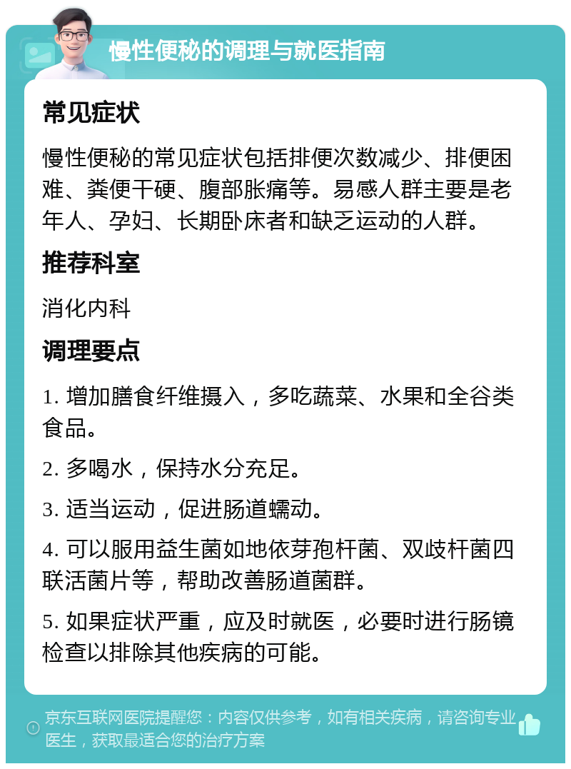 慢性便秘的调理与就医指南 常见症状 慢性便秘的常见症状包括排便次数减少、排便困难、粪便干硬、腹部胀痛等。易感人群主要是老年人、孕妇、长期卧床者和缺乏运动的人群。 推荐科室 消化内科 调理要点 1. 增加膳食纤维摄入，多吃蔬菜、水果和全谷类食品。 2. 多喝水，保持水分充足。 3. 适当运动，促进肠道蠕动。 4. 可以服用益生菌如地依芽孢杆菌、双歧杆菌四联活菌片等，帮助改善肠道菌群。 5. 如果症状严重，应及时就医，必要时进行肠镜检查以排除其他疾病的可能。