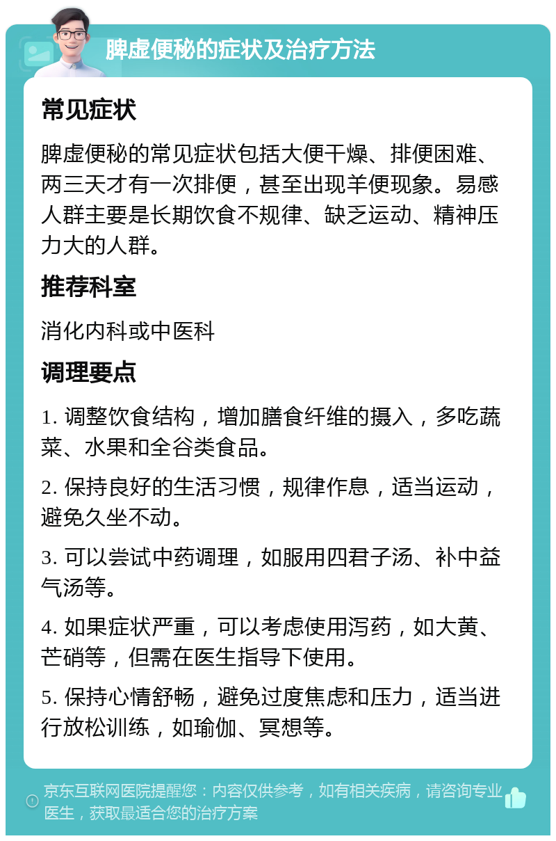 脾虚便秘的症状及治疗方法 常见症状 脾虚便秘的常见症状包括大便干燥、排便困难、两三天才有一次排便，甚至出现羊便现象。易感人群主要是长期饮食不规律、缺乏运动、精神压力大的人群。 推荐科室 消化内科或中医科 调理要点 1. 调整饮食结构，增加膳食纤维的摄入，多吃蔬菜、水果和全谷类食品。 2. 保持良好的生活习惯，规律作息，适当运动，避免久坐不动。 3. 可以尝试中药调理，如服用四君子汤、补中益气汤等。 4. 如果症状严重，可以考虑使用泻药，如大黄、芒硝等，但需在医生指导下使用。 5. 保持心情舒畅，避免过度焦虑和压力，适当进行放松训练，如瑜伽、冥想等。