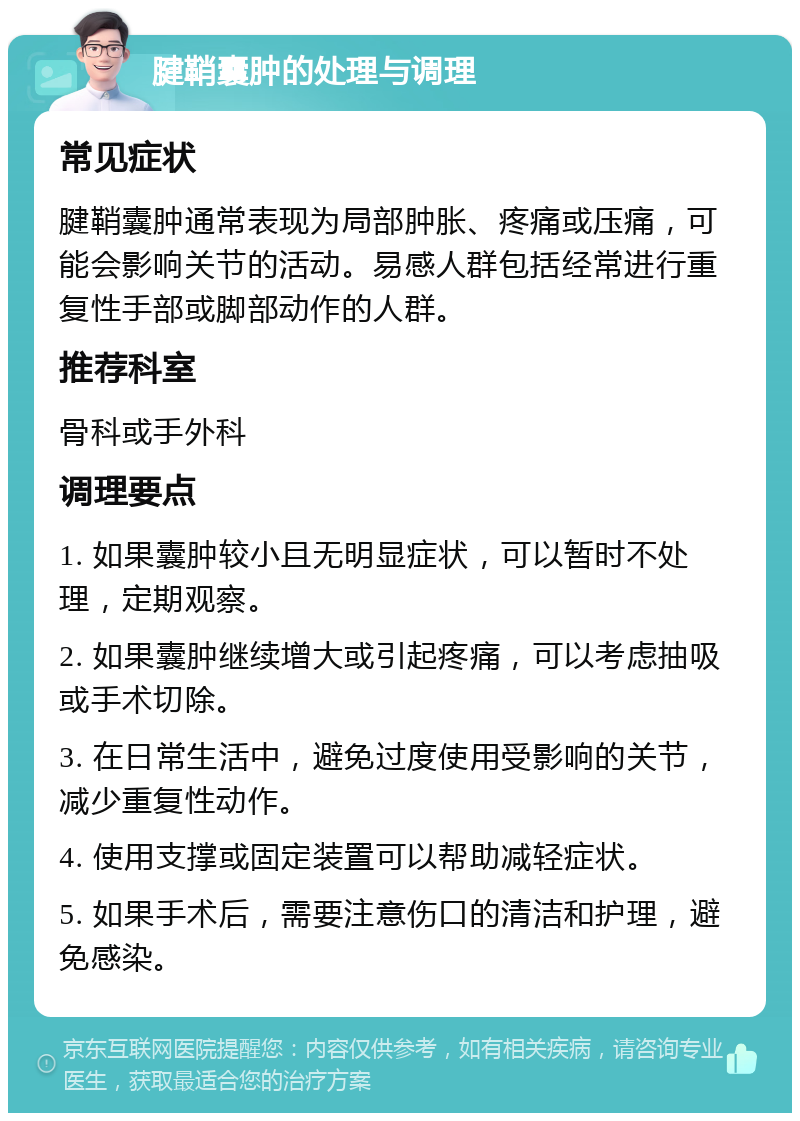 腱鞘囊肿的处理与调理 常见症状 腱鞘囊肿通常表现为局部肿胀、疼痛或压痛，可能会影响关节的活动。易感人群包括经常进行重复性手部或脚部动作的人群。 推荐科室 骨科或手外科 调理要点 1. 如果囊肿较小且无明显症状，可以暂时不处理，定期观察。 2. 如果囊肿继续增大或引起疼痛，可以考虑抽吸或手术切除。 3. 在日常生活中，避免过度使用受影响的关节，减少重复性动作。 4. 使用支撑或固定装置可以帮助减轻症状。 5. 如果手术后，需要注意伤口的清洁和护理，避免感染。