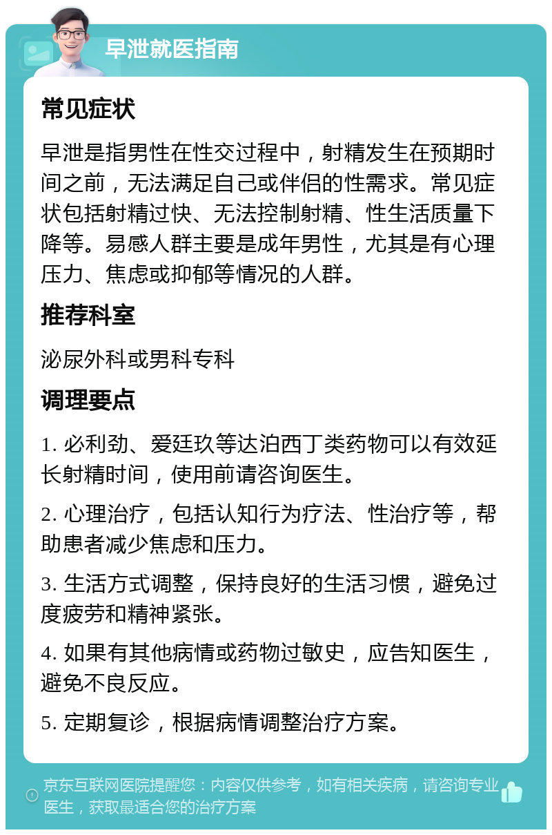 早泄就医指南 常见症状 早泄是指男性在性交过程中，射精发生在预期时间之前，无法满足自己或伴侣的性需求。常见症状包括射精过快、无法控制射精、性生活质量下降等。易感人群主要是成年男性，尤其是有心理压力、焦虑或抑郁等情况的人群。 推荐科室 泌尿外科或男科专科 调理要点 1. 必利劲、爱廷玖等达泊西丁类药物可以有效延长射精时间，使用前请咨询医生。 2. 心理治疗，包括认知行为疗法、性治疗等，帮助患者减少焦虑和压力。 3. 生活方式调整，保持良好的生活习惯，避免过度疲劳和精神紧张。 4. 如果有其他病情或药物过敏史，应告知医生，避免不良反应。 5. 定期复诊，根据病情调整治疗方案。