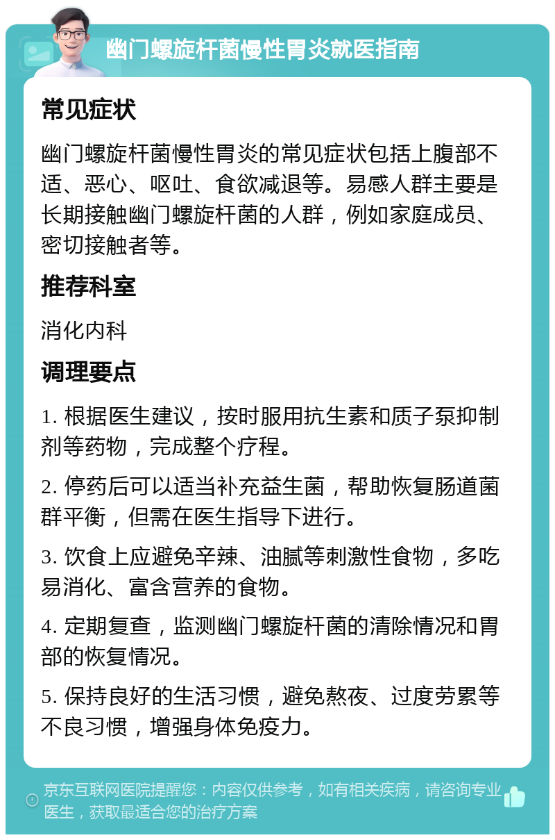 幽门螺旋杆菌慢性胃炎就医指南 常见症状 幽门螺旋杆菌慢性胃炎的常见症状包括上腹部不适、恶心、呕吐、食欲减退等。易感人群主要是长期接触幽门螺旋杆菌的人群，例如家庭成员、密切接触者等。 推荐科室 消化内科 调理要点 1. 根据医生建议，按时服用抗生素和质子泵抑制剂等药物，完成整个疗程。 2. 停药后可以适当补充益生菌，帮助恢复肠道菌群平衡，但需在医生指导下进行。 3. 饮食上应避免辛辣、油腻等刺激性食物，多吃易消化、富含营养的食物。 4. 定期复查，监测幽门螺旋杆菌的清除情况和胃部的恢复情况。 5. 保持良好的生活习惯，避免熬夜、过度劳累等不良习惯，增强身体免疫力。